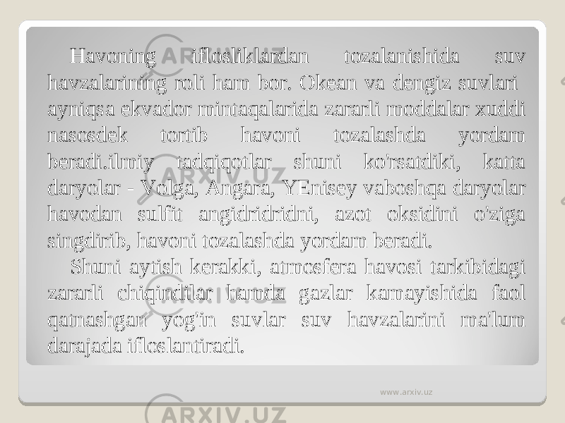 Havoning iflosliklardan tozalanishida suv havzalarining roli ham bor. Okean va dengiz suvlari ayniqsa ekvador mintaqalarida zararli moddalar xuddi nasosdek tortib havoni tozalashda yordam beradi.ilmiy tadqiqotlar shuni ko&#39;rsatdiki, katta daryolar - Volga, Angara, YEnisey vaboshqa daryolar havodan sulfit angidridridni, azot oksidini o&#39;ziga singdirib, havoni tozalashda yordam beradi. Shuni aytish kerakki, atmosfera havosi tarkibidagi zararli chiqindilar hamda gazlar kamayishida faol qatnashgan yog&#39;in suvlar suv havzalarini ma&#39;lum darajada ifloslantiradi. www.arxiv.uz 