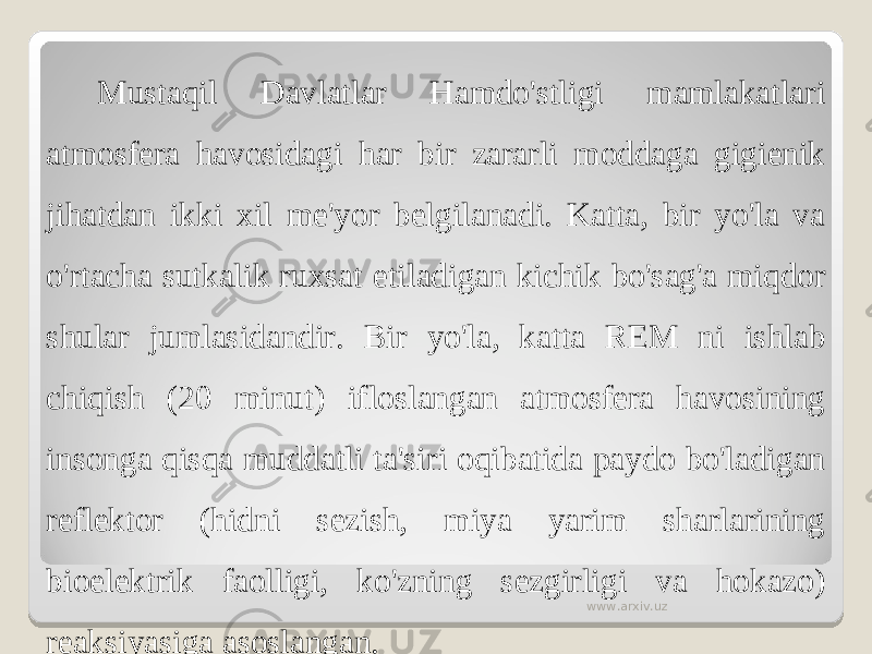 Mustaqil Davlatlar Hamdo&#39;stligi mamlakatlari atmosfera havosidagi har bir zararli moddaga gigienik jihatdan ikki xil me&#39;yor belgilanadi. Katta, bir yo&#39;la va o&#39;rtacha sutkalik ru x sat etiladigan kichik bo&#39;sag&#39;a miqdor shular jumlasidandir. Bir yo&#39;la, katta REM ni ishlab chiqish (20 minut) ifloslangan atmosfera havosining insonga qisqa muddatli ta&#39;siri oqibatida paydo bo&#39;ladigan reflektor (hidni sezish, miya yarim sharlarining bioelektrik faolligi, ko&#39;zning sezgirligi va hokazo) reaksiyasiga asoslangan. www.arxiv.uz 