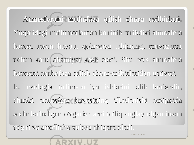 Atmosferani muhofaza qilish chora tadbirlari. Yuqoridagi ma&#39;lumotlardan ko&#39;rinib turibdiki atmosfera havosi inson hayoti, qolaversa tabiatdagi muvozanat uchun katta ahamiyat kasb etadi. Shu bois atmosfera havosini muhofaza qilish chora-tadbirlaridan ustivori – bu ekologik ta&#39;lim-tarbiya ishlarini olib borishdir, chunki atmosfera havosining ifloslanishi natijasida sodir bo&#39;ladigan o&#39;zgarishlarni to&#39;liq anglay olgan inson to&#39;g&#39;ri va atroflicha xulosa chiqara oladi. www.arxiv.uz 