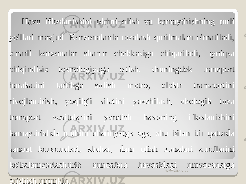 Havo ifloslanishini oldini olish va kamaytirishning turli yo&#39;llari mavjud. Korxonalarda tozalash qurilmalari o&#39;rnatiladi, zararli korxonalar shahar chekkasiga chiqariladi, ayniqsa chiqindisiz texnologiyaga o&#39;tish, shuningdek transport harakatini tartibga solish metro, elektr transportini rivojlantirish, yoqilg&#39;i sifatini yaxshilash, ekologik toza transport vositalarini yaratish havoning ifloslanishini kamaytirishda muhim ahamiyatga ega, shu bilan bir qatorda sanoat korxonalari, shahar, dam olish zonalari atroflarini ko&#39;kalamzorlashtirib atmosfera havosidagi muvozanatga erishish mumkin. www.arxiv.uz 