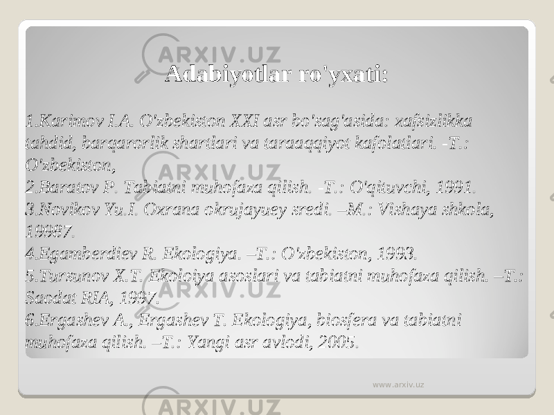Adabiyotlar ro&#39;yxati:   1. Karimov I.A. O&#39;zbekiston XXI asr bo&#39;sag&#39;asida: xafsizlikka tahdid, barqarorlik shartlari va taraaqqiyot kafolatlari. -T.: O&#39;zbekiston, 2. Baratov P. Tabiatni muhofaza qilish. -T.: O&#39;qituvchi, 1991. 3. Novikov Yu.I. Oxrana okrujayuey sredi. –M.: Vishaya shkola, 19987. 4. Egamberdiev R. Ekologiya. –T.: O&#39;zbekiston, 1993. 5. Tursunov X.T. Ekoloiya asoslari va tabiatni muhofaza qilish. –T.: Saodat RIA, 1997. 6. Ergashev A., Ergashev T. Ekologiya, biosfera va tabiatni muhofaza qilish. –T.: Yangi asr avlodi, 2005. www.arxiv.uz 