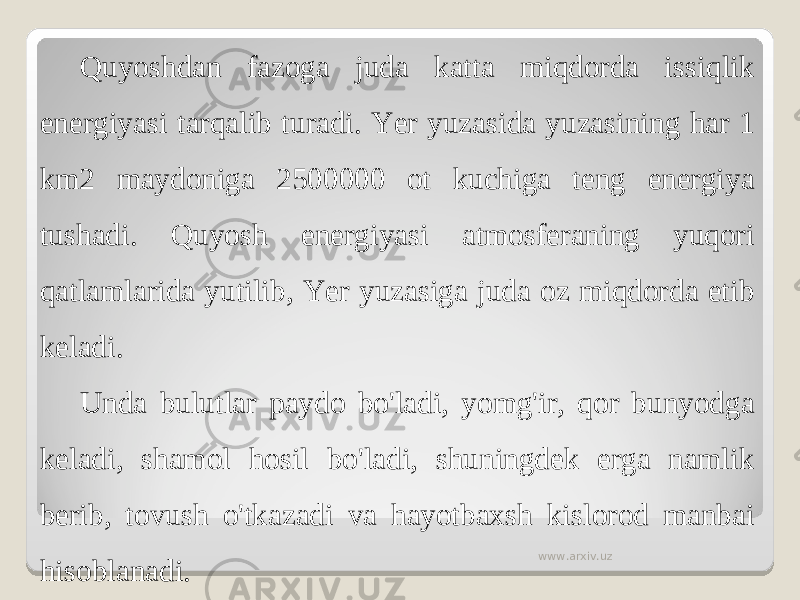 Quyoshdan fazoga juda katta miqdorda issiqlik energiyasi tarqalib turadi. Yer yuzasida yuzasining har 1 km2 maydoniga 2500000 ot kuchiga teng energiya tushadi. Quyosh energiyasi atmosferaning yuqori qatlamlarida yutilib, Yer yuzasiga juda oz miqdorda etib keladi. Unda bulutlar paydo bo&#39;ladi, yomg&#39;ir, qor bunyodga keladi, shamol hosil bo&#39;ladi, shuningdek erga namlik berib, tovush o&#39;tkazadi va hayotbaxsh kislorod manbai hisoblanadi. www.arxiv.uz 