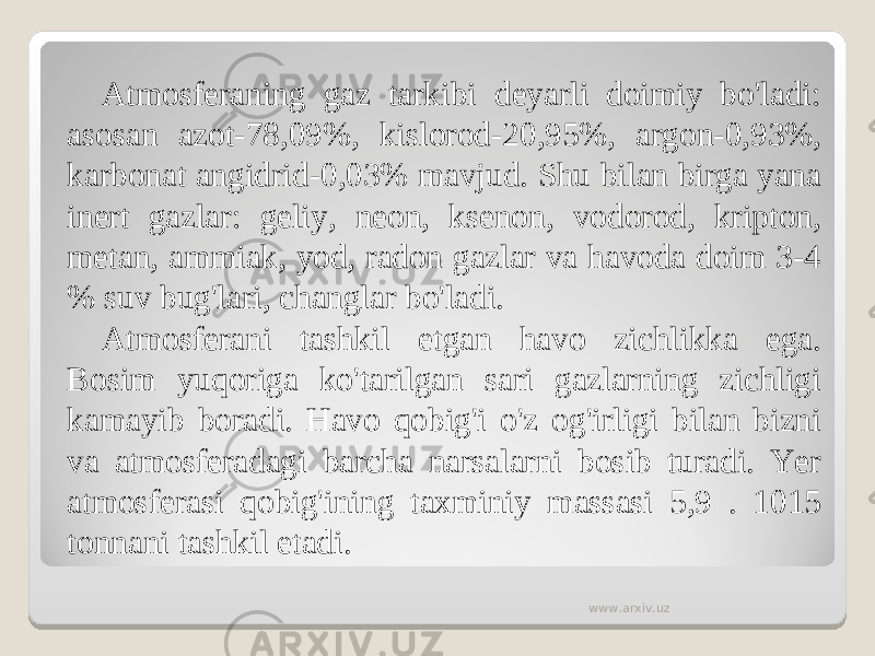 Atmosferaning gaz tarkibi deyarli doimiy bo&#39;ladi: asosan azot-78,09%, kislorod-20,95%, argon-0,93%, karbonat angidrid-0,03% mavjud. Shu bilan birga yana inert gazlar: geliy, neon, ksenon, vodorod, kripton, metan, ammiak, yod, radon gazlar va havoda doim 3-4 % suv bug&#39;lari, changlar bo&#39;ladi. Atmosferani tashkil etgan havo zichlikka ega. Bosim yuqoriga ko&#39;tarilgan sari gazlarning zichligi kamayib boradi. Havo qobig&#39;i o&#39;z og&#39;irligi bilan bizni va atmosferadagi barcha narsalarni bosib turadi. Yer atmosferasi qobig&#39;ining taxminiy massasi 5,9 . 1015 tonnani tashkil etadi. www.arxiv.uz 