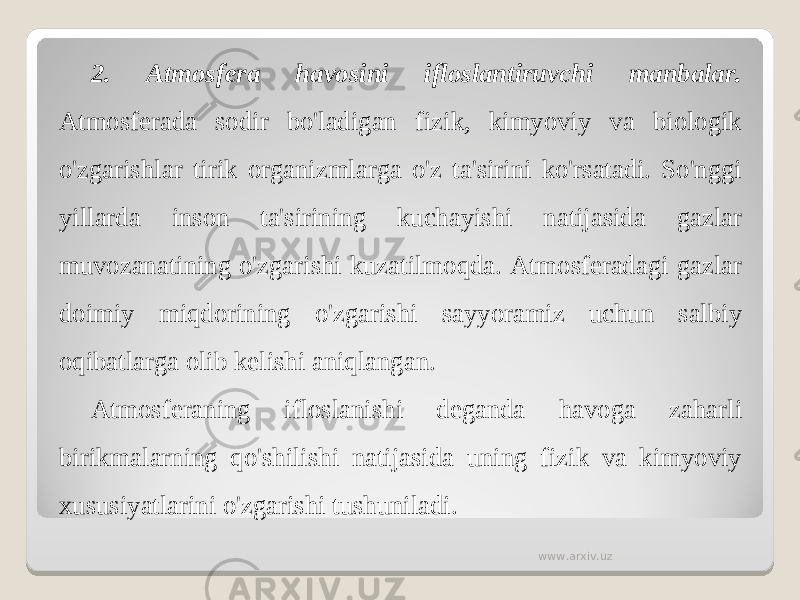 2. Atmosfera havosini ifloslantiruvchi manbalar. Atmosferada sodir bo&#39;ladigan fizik, kimyoviy va biologik o&#39;zgarishlar tirik organizmlarga o&#39;z ta&#39;sirini ko&#39;rsatadi. So&#39;nggi yillarda inson ta&#39;sirining kuchayishi natijasida gazlar muvozanatining o&#39;zgarishi kuzatilmoqda. Atmosferadagi gazlar doimiy miqdorining o&#39;zgarishi sayyoramiz uchun salbiy oqibatlarga olib kelishi aniqlangan. Atmosferaning ifloslanishi deganda havoga zaharli birikmalarning qo&#39;shilishi natijasida uning fizik va kimyoviy xususiyatlarini o&#39;zgarishi tushuniladi. www.arxiv.uz 