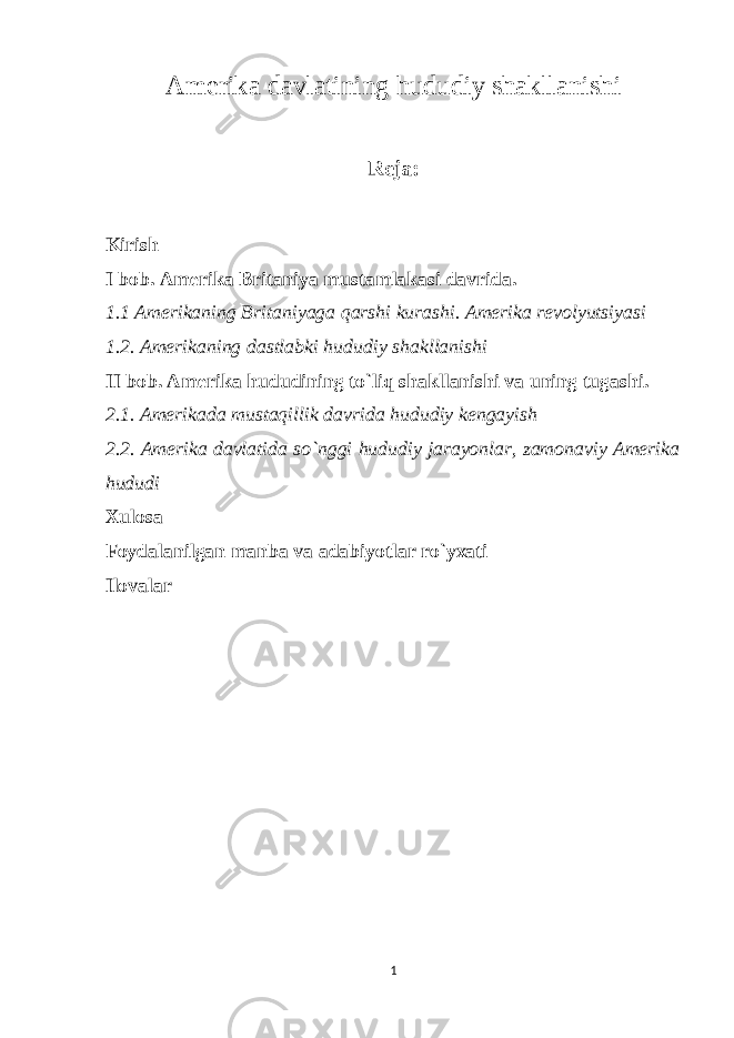 Amerika davlatining hududiy shakllanishi Reja: Kirish I bob. Amerika Britaniya mustamlakasi davrida. 1.1 Amerikaning Britaniyaga qarshi kurashi. Amerika revolyutsiyasi 1.2. Amerikaning dastlabki hududiy shakllanishi II bob. Amerika hududining to`liq shakllanishi va uning tugashi. 2.1. Amerikada mustaqillik davrida hududiy kengayish 2.2. Amerika davlatida so`nggi hududiy jarayonlar, zamonaviy Amerika hududi Xulosa Foydalanilgan manba va adabiyotlar ro`yxati Ilovalar 1 