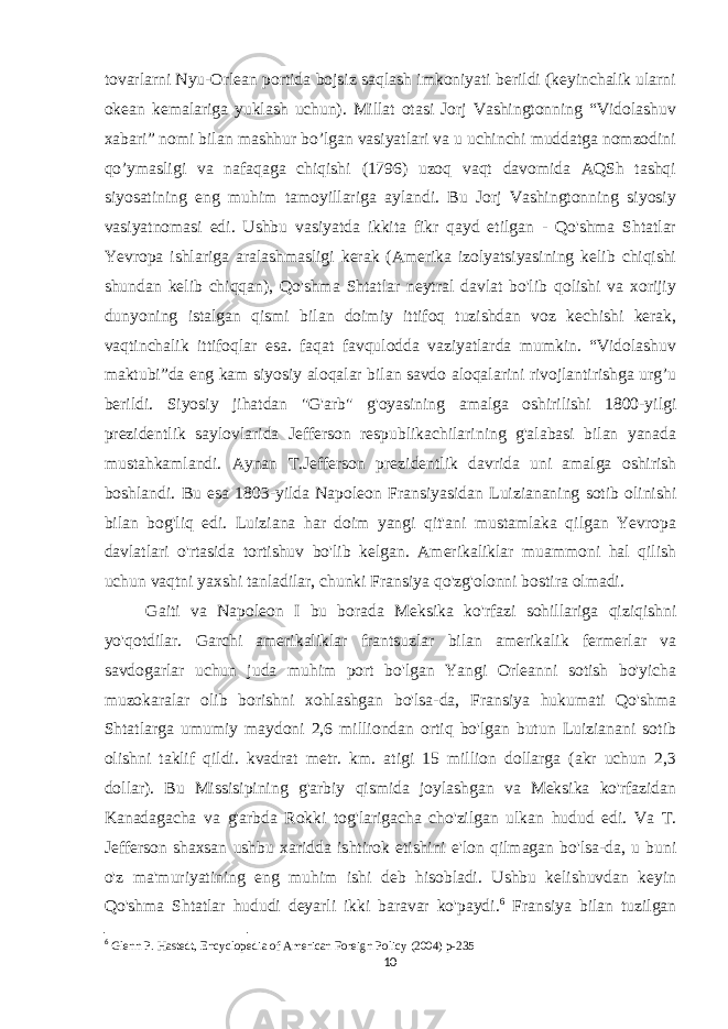 tovarlarni Nyu-Orlean portida bojsiz saqlash imkoniyati berildi (keyinchalik ularni okean kemalariga yuklash uchun). Millat otasi Jorj Vashingtonning “Vidolashuv xabari” nomi bilan mashhur bo’lgan vasiyatlari va u uchinchi muddatga nomzodini qo’ymasligi va nafaqaga chiqishi (1796) uzoq vaqt davomida AQSh tashqi siyosatining eng muhim tamoyillariga aylandi. Bu Jorj Vashingtonning siyosiy vasiyatnomasi edi. Ushbu vasiyatda ikkita fikr qayd etilgan - Qo&#39;shma Shtatlar Yevropa ishlariga aralashmasligi kerak (Amerika izolyatsiyasining kelib chiqishi shundan kelib chiqqan), Qo&#39;shma Shtatlar neytral davlat bo&#39;lib qolishi va xorijiy dunyoning istalgan qismi bilan doimiy ittifoq tuzishdan voz kechishi kerak, vaqtinchalik ittifoqlar esa. faqat favqulodda vaziyatlarda mumkin. “Vidolashuv maktubi”da eng kam siyosiy aloqalar bilan savdo aloqalarini rivojlantirishga urg’u berildi. Siyosiy jihatdan &#34;G&#39;arb&#34; g&#39;oyasining amalga oshirilishi 1800-yilgi prezidentlik saylovlarida Jefferson respublikachilarining g&#39;alabasi bilan yanada mustahkamlandi. Aynan T.Jefferson prezidentlik davrida uni amalga oshirish boshlandi. Bu esa 1803-yilda Napoleon Fransiyasidan Luiziananing sotib olinishi bilan bog&#39;liq edi. Luiziana har doim yangi qit&#39;ani mustamlaka qilgan Yevropa davlatlari o&#39;rtasida tortishuv bo&#39;lib kelgan. Amerikaliklar muammoni hal qilish uchun vaqtni yaxshi tanladilar, chunki Fransiya qo&#39;zg&#39;olonni bostira olmadi. Gaiti va Napoleon I bu borada Meksika ko&#39;rfazi sohillariga qiziqishni yo&#39;qotdilar. Garchi amerikaliklar frantsuzlar bilan amerikalik fermerlar va savdogarlar uchun juda muhim port bo&#39;lgan Yangi Orleanni sotish bo&#39;yicha muzokaralar olib borishni xohlashgan bo&#39;lsa-da, Fransiya hukumati Qo&#39;shma Shtatlarga umumiy maydoni 2,6 milliondan ortiq bo&#39;lgan butun Luizianani sotib olishni taklif qildi. kvadrat metr. km. atigi 15 million dollarga (akr uchun 2,3 dollar). Bu Missisipining g&#39;arbiy qismida joylashgan va Meksika ko&#39;rfazidan Kanadagacha va g&#39;arbda Rokki tog&#39;larigacha cho&#39;zilgan ulkan hudud edi. Va T. Jefferson shaxsan ushbu xaridda ishtirok etishini e&#39;lon qilmagan bo&#39;lsa-da, u buni o&#39;z ma&#39;muriyatining eng muhim ishi deb hisobladi. Ushbu kelishuvdan keyin Qo&#39;shma Shtatlar hududi deyarli ikki baravar ko&#39;paydi. 6 Fransiya bilan tuzilgan 6 Glenn P. Hastedt,   Encyclopedia of American Foreign Policy   (2004) p-235 10 