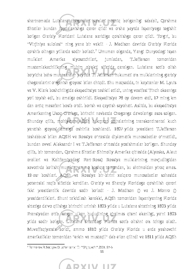 shartnomada Luiziana chegaralari so&#39;zlari noaniq bo&#39;lganligi sababli, Qo&#39;shma Shtatlar bundan foydalanishga qaror qildi va o&#39;sha paytda Ispaniyaga tegishli bo&#39;lgan G&#39;arbiy Floridani Luiziana xaridiga qo&#39;shishga qaror qildi. To&#39;g&#39;ri, bu &#34;Virjiniya sulolasi&#34; ning yana bir vakili - J. Medison davrida G&#39;arbiy Florida qo&#39;shib olingan yillarda sodir bo&#39;ladi. 7 Umuman olganda, Yangi Dunyodagi ispan mulklari Amerika siyosatchilari, jumladan, T.Jefferson tomonidan mustamlakachilikning muhim ob&#39;ekti sifatida qaralgan. Luiziana sotib olish bo&#39;yicha bahs-munozaralar paytida T. Jefferson hukumati o&#39;z mulklarining g&#39;arbiy chegaralarini o&#39;rganish g&#39;oyasi bilan chiqdi. Shu maqsadda, in kapitanlar M. Lyuis va V. Klark boshchiligida ekspeditsiya tashkil etildi, uning vazifasi Tinch okeaniga yo&#39;l topish edi, bu amalga oshirildi. Ekspeditsiya 28 oy davom etdi, 12 ming km dan ortiq masofani bosib o&#39;tdi. borish va qaytish sayohati. Aslida, bu ekspeditsiya Amerikaning Uzoq G&#39;arbga, birinchi navbatda Oregonga da&#39;volariga asos solgan. Shunday qilib, mohiyatan AQSh hukmron doiralarining transkontinental kuch yaratish g&#39;oyasi amalga oshirila boshlandi. 1807-yilda prezident T.Jefferson tashabbusi bilan AQSH va Rossiya oʻrtasida diplomatik munosabatlar oʻrnatildi, bundan avval Aleksandr I va T.Jefferson oʻrtasida yozishmalar boʻlgan. Shunday qilib, bir tomondan, Qo&#39;shma Shtatlar Shimoliy Amerika qit&#39;asida (Alyaska, Aleut orollari va Kaliforniyadagi Fort-Ross) Rossiya mulklarining mavjudligidan xavotirda bo&#39;lishi mumkin, ammo boshqa tomondan, bu ehtimoldan yiroq emas. 19-asr boshlari. AQSh va Rossiya bir-birini xalqaro munosabatlar sohasida potentsial raqib sifatida ko&#39;rdilar. G&#39;arbiy va Sharqiy Floridaga qo&#39;shilish qarori ikki prezidentlik davrida sodir bo&#39;ladi - J. Madison () va J. Monro () prezidentliklari. Shuni ta&#39;kidlash kerakki, AQSh tomonidan Ispaniyaning Florida shtatiga da&#39;vo qilishga birinchi urinish 1803 yilda u Luiziana shtatining 1803 yilda Fransiyadan o&#39;tib ketgan ulkan hududining ajralmas qismi ekanligi, ya&#39;ni 1803 yilda sodir bo&#39;lgan. Luiziana shtatidagi Florida sotib olishni o&#39;z ichiga oladi. Muvaffaqiyatsiz bo&#39;ldi, ammo 1810 yilda G&#39;arbiy Florida u erda yashovchi amerikaliklar tomonidan &#34;erkin va mustaqil&#34; deb e&#39;lon qilindi va 1811 yilda AQSh 7 Farmonov.R.Sodiqov.O. Jahon tarixi T.: ”O’qituvchi”.2001. 67-b 11 