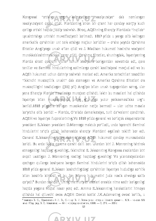 Kongressi &#34;o&#39;tishga to&#39;g&#39;ri kelmaydigan rezolyutsiya&#34; deb nomlangan rezolyutsiyani qabul qildi. Floridaning biron bir qismi har qanday xorijiy kuch qo&#39;liga o&#39;tishi haqida jiddiy tashvish. Biroq, AQShning Sharqiy Floridada &#34;inqilob&#34; uyushtirishga urinishi muvaffaqiyatli bo&#39;lmadi. 1812-yilda u yerga olib kelingan amerikalik qoʻshinlar uni tark etishga majbur boʻldilar – oʻsha paytda Qoʻshma Shtatlar Angliyaga urush eʼlon qildi va J. Medison hukumati hozircha vaziyatni murakkablashtirmaslikka qaror qildi. Qo&#39;shma Shtatlar, shuningdek, Ispaniyaning Florida shtati qochqin qullar uchun boshpana bo&#39;lganidan xavotirda edi, qora tanlilar va Seminol hindularining zolimlarga qarshi koalitsiyasi mavjud edi va bu AQSh hukumati uchun doimiy tashvish manbai edi. Amerika tarixchilari tasodifan &#34;ikkinchi mustaqillik urushi&#34; deb atamagan va Amerika Qo&#39;shma Shtatlari o&#39;z mustaqilligini tasdiqlagan ((15) yil) Angliya bilan urush tugaganidan so&#39;ng, ular yana Sharqiy Florida masalasiga murojaat qilishdi. lekin bu masalani hal qilishda Ispaniya bilan muzokaralarda uning g’ururiga putur yetkazmaslikka urg’u berildi.1818 yilgacha bo’lgan muzokaralar natija bermadi – ular uchta masala bo’yicha olib borildi – Florida, G’arbda demarkatsiya, turli da’volarni qondirish. AQSH va Ispaniya fuqarolarining.Va 1818-yilda general va boʻlajak ekspansionist prezident E.Jekson prezident D.Monroga maktub yoʻlladi, unda isyonchi Seminol hindularini taʼqib qilish bahonasida sharqiy Floridani egallash taklifi bor edi. General E.Jeksonning tajovuzkor rejasiga AQSh hukumati qanday munosabatda bo&#39;ldi. Bu erda ikkita qarama-qarshi dalil bor. Ulardan biri J. Monroning ishtirok etmaganligi haqidagi guvohligi, ikkinchisi E. Jeksonning Kongress a&#39;zolaridan biri orqali uzatilgan J. Monroning roziligi haqidagi guvohligi Va plantatsiyalardan qochgan qullarga boshpana bergan Seminol hindularini ta’qib qilish bahonasida 1818 yilda general E.Jekson boshchiligidagi qo’shinlar Ispaniya hududiga zo’rlik bilan bostirib kirishdi va bu Jon Monro hukumatini juda nozik ahvolga solib qo’ydi. 8 Bundan tashqari, uning ma&#39;muriyati a&#39;zolari orasida nima sodir bo&#39;lganligi haqida yagona nuqtai nazar yo&#39;q edi. Ammo E.Jeksonning harakatlarini himoya qilishda hal qiluvchi ovoz AQSH Davlat kotibi J.K.Adamsning ovozi boʻlib, u 8 ошелев В. С., Оржеховский И. В., Синица В. И.   Всемирная история Нового времени. XIX - начало XX века / Под. ред. В. С. Кошелева.   —   Мн. : «Народная асвета», 1998.   — С.   271.   — 366   с 12 