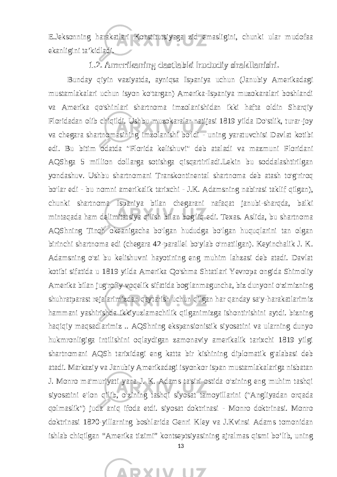 E.Jeksonning harakatlari Konstitutsiyaga zid emasligini, chunki ular mudofaa ekanligini taʼkidladi. 1.2. Amerikaning dastlabki hududiy shakllanishi. Bunday qiyin vaziyatda, ayniqsa Ispaniya uchun (Janubiy Amerikadagi mustamlakalari uchun isyon ko&#39;targan) Amerika-Ispaniya muzokaralari boshlandi va Amerika qo&#39;shinlari shartnoma imzolanishidan ikki hafta oldin Sharqiy Floridadan olib chiqildi. Ushbu muzokaralar natijasi 1819 yilda Do&#39;stlik, turar-joy va chegara shartnomasining imzolanishi bo&#39;ldi - uning yaratuvchisi Davlat kotibi edi. Bu bitim odatda &#34;Florida kelishuvi&#34; deb ataladi va mazmuni Floridani AQShga 5 million dollarga sotishga qisqartiriladi.Lekin bu soddalashtirilgan yondashuv. Ushbu shartnomani Transkontinental shartnoma deb atash to&#39;g&#39;riroq bo&#39;lar edi - bu nomni amerikalik tarixchi - J.K. Adamsning nabirasi taklif qilgan), chunki shartnoma Ispaniya bilan chegarani nafaqat janubi-sharqda, balki mintaqada ham delimitatsiya qilish bilan bog&#39;liq edi. Texas. Aslida, bu shartnoma AQShning Tinch okeanigacha bo&#39;lgan hududga bo&#39;lgan huquqlarini tan olgan birinchi shartnoma edi (chegara 42-parallel bo&#39;ylab o&#39;rnatilgan). Keyinchalik J. K. Adamsning o&#39;zi bu kelishuvni hayotining eng muhim lahzasi deb atadi. Davlat kotibi sifatida u 1819 yilda Amerika Qo&#39;shma Shtatlari Yevropa ongida Shimoliy Amerika bilan jug&#39;rofiy voqelik sifatida bog&#39;lanmaguncha, biz dunyoni o&#39;zimizning shuhratparast rejalarimizdan qaytarish uchun qilgan har qanday sa&#39;y-harakatlarimiz hammani yashirishda ikkiyuzlamachilik qilganimizga ishontirishini aytdi. bizning haqiqiy maqsadlarimiz .. AQShning ekspansionistik siyosatini va ularning dunyo hukmronligiga intilishini oqlaydigan zamonaviy amerikalik tarixchi 1819 yilgi shartnomani AQSh tarixidagi eng katta bir kishining diplomatik g&#39;alabasi deb atadi. Markaziy va Janubiy Amerikadagi isyonkor ispan mustamlakalariga nisbatan J. Monro ma&#39;muriyati yana J. K. Adams ta&#39;siri ostida o&#39;zining eng muhim tashqi siyosatini e&#39;lon qilib, o&#39;zining tashqi siyosat tamoyillarini (&#34;Angliyadan orqada qolmaslik&#34;) juda aniq ifoda etdi. siyosat doktrinasi - Monro doktrinasi. Monro doktrinasi 1820-yillarning boshlarida Genri Kley va J.Kvinsi Adams tomonidan ishlab chiqilgan “Amerika tizimi” kontseptsiyasining ajralmas qismi boʻlib, uning 13 