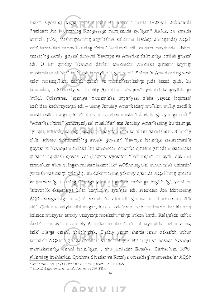 tashqi siyosatga tegishli qismi edi. Bu birinchi marta 1823-yil 2-dekabrda Prezident Jon Monroning Kongressga murojaatida aytilgan. 9 Aslida, bu amalda birinchi (&#34;Jorj Vashingtonning xayrlashuv xabari&#34;ni hisobga olmaganda) AQSh xatti-harakatlari tamoyillarining tizimli taqdimoti edi. xalqaro maydonda. Ushbu xabarning asosiy g&#39;oyasi dunyoni Yevropa va Amerika tizimlariga bo&#39;lish g&#39;oyasi edi. U har qanday Yevropa davlati tomonidan Amerika qit&#39;asini keyingi mustamlaka qilishni taqiqlash tamoyilini ilgari surdi. Shimoliy Amerikaning yosh xalqi mustaqillikni saqlab qolish va mustahkamlashga juda hasad qildi, bir tomondan, u Shimoliy va Janubiy Amerikada o&#39;z pozitsiyalarini kengaytirishga intildi. Qolaversa, Ispaniya mustamlaka imperiyasi o’sha paytda inqirozni boshidan kechirayotgan edi – uning Janubiy Amerikadagi mulklari milliy ozodlik urushi ostida qolgan, ba’zilari esa allaqachon mustaqil davlatlarga aylangan edi. 10 “Amerika tizimi” kontseptsiyasi mualliflari esa Janubiy Amerikaning bu tizimga, ayniqsa, iqtisodiy sohaga bosqichma-bosqich kirib kelishiga ishonishgan. Shunday qilib, Monro doktrinasining asosiy g&#39;oyalari Yevropa ishlariga aralashmaslik g&#39;oyasi va Yevropa mamlakatlari tomonidan Amerika qit&#39;asini yanada mustamlaka qilishni taqiqlash g&#39;oyasi edi (haqiqiy siyosatda &#34;bo&#39;lmagan&#34; tamoyili. doktrina tomonidan e&#39;lon qilingan mustamlakachilik&#34; AQShning o&#39;zi uchun ta&#39;sir doirasini yaratish vositasiga aylandi). Bu doktrinaning yakuniy qismida AQSHning qudrati va farovonligi ularning Gʻarbga yanada ilgarilab borishiga bogʻliqligi, yaʼni bu farovonlik ekspansiya bilan bogʻliqligi aytilgan edi. Prezident Jon Monroning AQSh Kongressiga murojaati ko&#39;rinishida e&#39;lon qilingan ushbu ta&#39;limot qonunchilik akti sifatida rasmiylashtirilmagan, bu esa kelajakda ushbu ta&#39;limotni har bir aniq holatda muayyan tarixiy vaziyatga moslashtirishga imkon berdi. Kelajakda ushbu doktrina tamoyillari Janubiy Amerika mamlakatlarini himoya qilish uchun emas, balki ularga qarshi, shuningdek, G&#39;arbiy yarim sharda ta&#39;sir o&#39;tkazish uchun kurashda AQShning raqobatchilari sifatida Buyuk Britaniya va boshqa Yevropa mamlakatlariga qarshi ishlatilgan. , shu jumladan Rossiya. Darhaqiqat, 1820- yillarning boshlarida. Qo&#39;shma Shtatlar va Rossiya o&#39;rtasidagi munosabatlar AQSh 9 Farmonov.R.Sodiqov.O. Jahon tarixi T.: ”O’qituvchi”.2001. 156-b 10 Shuxrat Ergashev Jahon tarixi . Toshkent -2014. 361-b 14 