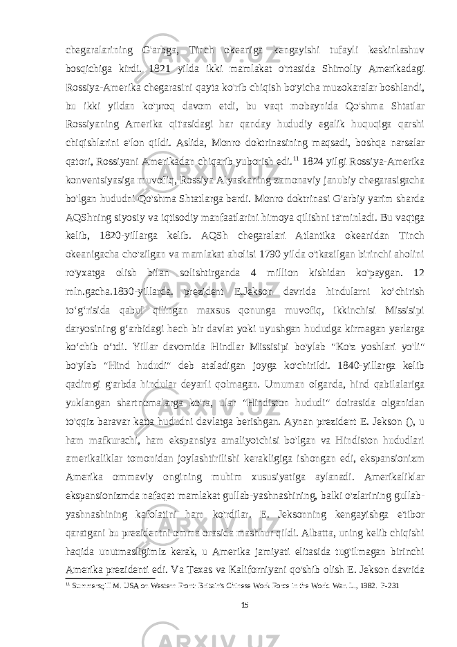 chegaralarining G&#39;arbga, Tinch okeaniga kengayishi tufayli keskinlashuv bosqichiga kirdi. 1821 yilda ikki mamlakat o&#39;rtasida Shimoliy Amerikadagi Rossiya-Amerika chegarasini qayta ko&#39;rib chiqish bo&#39;yicha muzokaralar boshlandi, bu ikki yildan ko&#39;proq davom etdi, bu vaqt mobaynida Qo&#39;shma Shtatlar Rossiyaning Amerika qit&#39;asidagi har qanday hududiy egalik huquqiga qarshi chiqishlarini e&#39;lon qildi. Aslida, Monro doktrinasining maqsadi, boshqa narsalar qatori, Rossiyani Amerikadan chiqarib yuborish edi. 11 1824 yilgi Rossiya-Amerika konventsiyasiga muvofiq, Rossiya Alyaskaning zamonaviy janubiy chegarasigacha bo&#39;lgan hududni Qo&#39;shma Shtatlarga berdi. Monro doktrinasi G&#39;arbiy yarim sharda AQShning siyosiy va iqtisodiy manfaatlarini himoya qilishni ta&#39;minladi. Bu vaqtga kelib, 1820-yillarga kelib. AQSh chegaralari Atlantika okeanidan Tinch okeanigacha cho&#39;zilgan va mamlakat aholisi 1790 yilda o&#39;tkazilgan birinchi aholini ro&#39;yxatga olish bilan solishtirganda 4 million kishidan ko&#39;paygan. 12 mln.gacha.1830-yillarda. prezident E.Jekson davrida hindularni koʻchirish toʻgʻrisida qabul qilingan maxsus qonunga muvofiq, ikkinchisi Missisipi daryosining gʻarbidagi hech bir davlat yoki uyushgan hududga kirmagan yerlarga koʻchib oʻtdi. Yillar davomida Hindlar Missisipi bo&#39;ylab &#34;Ko&#39;z yoshlari yo&#39;li&#34; bo&#39;ylab &#34;Hind hududi&#34; deb ataladigan joyga ko&#39;chirildi. 1840-yillarga kelib qadimgi g&#39;arbda hindular deyarli qolmagan. Umuman olganda, hind qabilalariga yuklangan shartnomalarga ko&#39;ra, ular &#34;Hindiston hududi&#34; doirasida olganidan to&#39;qqiz baravar katta hududni davlatga berishgan. Aynan prezident E. Jekson (), u ham mafkurachi, ham ekspansiya amaliyotchisi bo&#39;lgan va Hindiston hududlari amerikaliklar tomonidan joylashtirilishi kerakligiga ishongan edi, ekspansionizm Amerika ommaviy ongining muhim xususiyatiga aylanadi. Amerikaliklar ekspansionizmda nafaqat mamlakat gullab-yashnashining, balki o&#39;zlarining gullab- yashnashining kafolatini ham ko&#39;rdilar. E. Jeksonning kengayishga e&#39;tibor qaratgani bu prezidentni omma orasida mashhur qildi. Albatta, uning kelib chiqishi haqida unutmasligimiz kerak, u Amerika jamiyati elitasida tug&#39;ilmagan birinchi Amerika prezidenti edi. Va Texas va Kaliforniyani qo&#39;shib olish E. Jekson davrida 11 Summersqill M. USA on Western Front: Britain&#39;s Chinese Work Force in the World War. L., 1982. P-231 15 