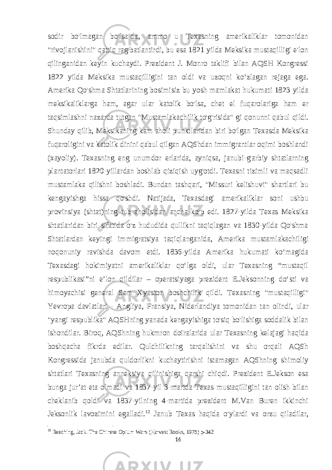 sodir bo&#39;lmagan bo&#39;lsa-da, ammo u Texasning amerikaliklar tomonidan &#34;rivojlanishini&#34; qattiq rag&#39;batlantirdi, bu esa 1821 yilda Meksika mustaqilligi e&#39;lon qilinganidan keyin kuchaydi. Prezident J. Monro taklifi bilan AQSH Kongressi 1822 yilda Meksika mustaqilligini tan oldi va uzoqni koʻzlagan rejaga ega. Amerika Qo&#39;shma Shtatlarining bosimisiz bu yosh mamlakat hukumati 1823 yilda meksikaliklarga ham, agar ular katolik bo&#39;lsa, chet el fuqarolariga ham er taqsimlashni nazarda tutgan &#34;Mustamlakachilik to&#39;g&#39;risida&#34; gi qonunni qabul qildi. Shunday qilib, Meksikaning kam aholi punktlaridan biri bo&#39;lgan Texasda Meksika fuqaroligini va katolik dinini qabul qilgan AQShdan immigrantlar oqimi boshlandi (xayoliy). Texasning eng unumdor erlarida, ayniqsa, janubi-g&#39;arbiy shtatlarning plantatorlari 1820-yillardan boshlab qiziqish uyg&#39;otdi. Texasni tizimli va maqsadli mustamlaka qilishni boshladi. Bundan tashqari, &#34;Missuri kelishuvi&#34; shartlari bu kengayishga hissa qo&#39;shdi. Natijada, Texasdagi amerikaliklar soni ushbu provinsiya (shtat)ning tub aholisidan ancha ko&#39;p edi. 1827-yilda Texas Meksika shtatlaridan biri sifatida o&#39;z hududida qullikni taqiqlagan va 1830-yilda Qo&#39;shma Shtatlardan keyingi immigratsiya taqiqlanganida, Amerika mustamlakachiligi noqonuniy ravishda davom etdi. 1836-yilda Amerika hukumati koʻmagida Texasdagi hokimiyatni amerikaliklar qoʻlga oldi, ular Texasning “mustaqil respublikasi”ni eʼlon qildilar – operatsiyaga prezident E.Jeksonning doʻsti va himoyachisi general Sem Xyuston boshchilik qildi. Texasning &#34;mustaqilligi&#34; Yevropa davlatlari - Angliya, Fransiya, Niderlandiya tomonidan tan olindi, ular &#34;yangi respublika&#34; AQSHning yanada kengayishiga to&#39;siq bo&#39;lishiga soddalik bilan ishondilar. Biroq, AQShning hukmron doiralarida ular Texasning kelajagi haqida boshqacha fikrda edilar. Qulchilikning tarqalishini va shu orqali AQSh Kongressida janubda quldorlikni kuchaytirishni istamagan AQShning shimoliy shtatlari Texasning anneksiya qilinishiga qarshi chiqdi. Prezident E.Jekson esa bunga jur’at eta olmadi va 1837-yil 3-martda Texas mustaqilligini tan olish bilan cheklanib qoldi va 1837-yilning 4-martida prezident M.Van Buren ikkinchi Jeksonlik lavozimini egalladi. 12 Janub Texas haqida o&#39;ylardi va orzu qiladilar, 12 Beeching, Jack.   The Chinese Opium Wars   (Harvest Books, 1975) p-342 16 