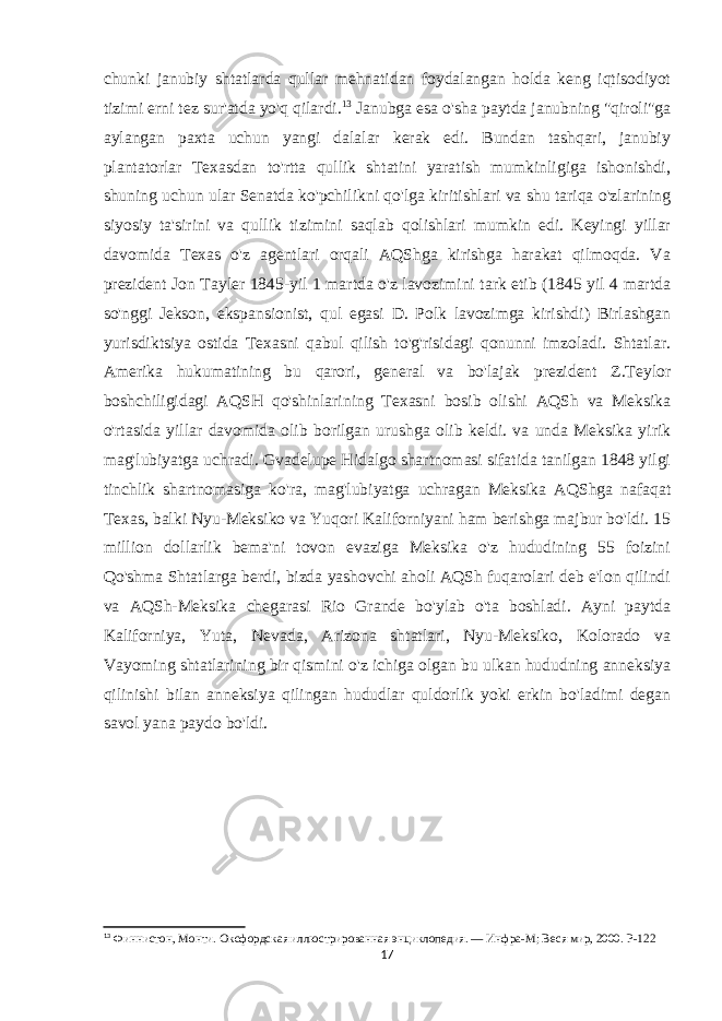 chunki janubiy shtatlarda qullar mehnatidan foydalangan holda keng iqtisodiyot tizimi erni tez sur&#39;atda yo&#39;q qilardi. 13 Janubga esa o&#39;sha paytda janubning &#34;qiroli&#34;ga aylangan paxta uchun yangi dalalar kerak edi. Bundan tashqari, janubiy plantatorlar Texasdan to&#39;rtta qullik shtatini yaratish mumkinligiga ishonishdi, shuning uchun ular Senatda ko&#39;pchilikni qo&#39;lga kiritishlari va shu tariqa o&#39;zlarining siyosiy ta&#39;sirini va qullik tizimini saqlab qolishlari mumkin edi. Keyingi yillar davomida Texas o&#39;z agentlari orqali AQShga kirishga harakat qilmoqda. Va prezident Jon Tayler 1845-yil 1 martda o&#39;z lavozimini tark etib (1845 yil 4 martda so&#39;nggi Jekson, ekspansionist, qul egasi D. Polk lavozimga kirishdi) Birlashgan yurisdiktsiya ostida Texasni qabul qilish to&#39;g&#39;risidagi qonunni imzoladi. Shtatlar. Amerika hukumatining bu qarori, general va bo&#39;lajak prezident Z.Teylor boshchiligidagi AQSH qo&#39;shinlarining Texasni bosib olishi AQSh va Meksika o&#39;rtasida yillar davomida olib borilgan urushga olib keldi. va unda Meksika yirik mag&#39;lubiyatga uchradi. Gvadelupe Hidalgo shartnomasi sifatida tanilgan 1848 yilgi tinchlik shartnomasiga ko&#39;ra, mag&#39;lubiyatga uchragan Meksika AQShga nafaqat Texas, balki Nyu-Meksiko va Yuqori Kaliforniyani ham berishga majbur bo&#39;ldi. 15 million dollarlik bema&#39;ni tovon evaziga Meksika o&#39;z hududining 55 foizini Qo&#39;shma Shtatlarga berdi, bizda yashovchi aholi AQSh fuqarolari deb e&#39;lon qilindi va AQSh-Meksika chegarasi Rio Grande bo&#39;ylab o&#39;ta boshladi. Ayni paytda Kaliforniya, Yuta, Nevada, Arizona shtatlari, Nyu-Meksiko, Kolorado va Vayoming shtatlarining bir qismini o&#39;z ichiga olgan bu ulkan hududning anneksiya qilinishi bilan anneksiya qilingan hududlar quldorlik yoki erkin bo&#39;ladimi degan savol yana paydo bo&#39;ldi. 13 Финнистон, Монти.   Оксфордская иллюстрированная энциклопедия.   — Инфра-М; Веся мир, 2000.   P-122 17 