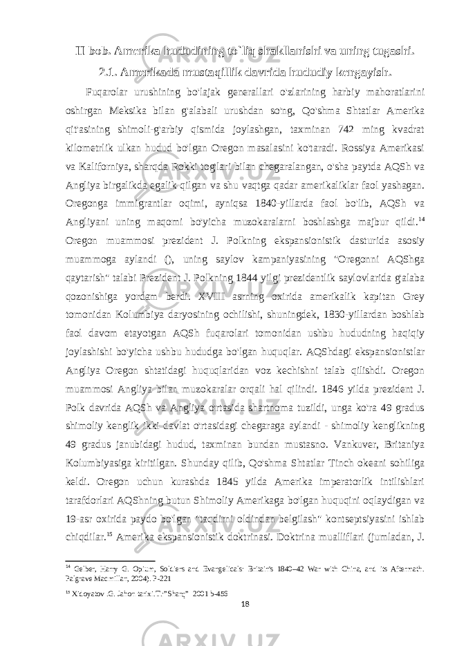 II bob. Amerika hududining to`liq shakllanishi va uning tugashi. 2.1. Amerikada mustaqillik davrida hududiy kengayish. Fuqarolar urushining bo&#39;lajak generallari o&#39;zlarining harbiy mahoratlarini oshirgan Meksika bilan g&#39;alabali urushdan so&#39;ng, Qo&#39;shma Shtatlar Amerika qit&#39;asining shimoli-g&#39;arbiy qismida joylashgan, taxminan 742 ming kvadrat kilometrlik ulkan hudud bo&#39;lgan Oregon masalasini ko&#39;taradi. Rossiya Amerikasi va Kaliforniya, sharqda Rokki tog&#39;lari bilan chegaralangan, o&#39;sha paytda AQSh va Angliya birgalikda egalik qilgan va shu vaqtga qadar amerikaliklar faol yashagan. Oregonga immigrantlar oqimi, ayniqsa 1840-yillarda faol bo&#39;lib, AQSh va Angliyani uning maqomi bo&#39;yicha muzokaralarni boshlashga majbur qildi. 14 Oregon muammosi prezident J. Polkning ekspansionistik dasturida asosiy muammoga aylandi (), uning saylov kampaniyasining &#34;Oregonni AQShga qaytarish&#34; talabi Prezident J. Polkning 1844 yilgi prezidentlik saylovlarida g&#39;alaba qozonishiga yordam berdi. XVIII asrning oxirida amerikalik kapitan Grey tomonidan Kolumbiya daryosining ochilishi, shuningdek, 1830-yillardan boshlab faol davom etayotgan AQSh fuqarolari tomonidan ushbu hududning haqiqiy joylashishi bo&#39;yicha ushbu hududga bo&#39;lgan huquqlar. AQShdagi ekspansionistlar Angliya Oregon shtatidagi huquqlaridan voz kechishni talab qilishdi. Oregon muammosi Angliya bilan muzokaralar orqali hal qilindi. 1846 yilda prezident J. Polk davrida AQSh va Angliya o&#39;rtasida shartnoma tuzildi, unga ko&#39;ra 49 gradus shimoliy kenglik ikki davlat o&#39;rtasidagi chegaraga aylandi - shimoliy kenglikning 49 gradus janubidagi hudud, taxminan bundan mustasno. Vankuver, Britaniya Kolumbiyasiga kiritilgan. Shunday qilib, Qo&#39;shma Shtatlar Tinch okeani sohiliga keldi. Oregon uchun kurashda 1845 yilda Amerika imperatorlik intilishlari tarafdorlari AQShning butun Shimoliy Amerikaga bo&#39;lgan huquqini oqlaydigan va 19-asr oxirida paydo bo&#39;lgan &#34;taqdirni oldindan belgilash&#34; kontseptsiyasini ishlab chiqdilar. 15 Amerika ekspansionistik doktrinasi. Doktrina mualliflari (jumladan, J. 14 Gelber, Harry G. Opium, Soldiers and Evangelicals: Britain&#39;s 1840–42 War with China, and its Aftermath. Palgrave Macmillan, 2004). P-221 15 Xidoyatov .G. Jahon tarixi.T.:”Sharq”     2001 b-456 18 