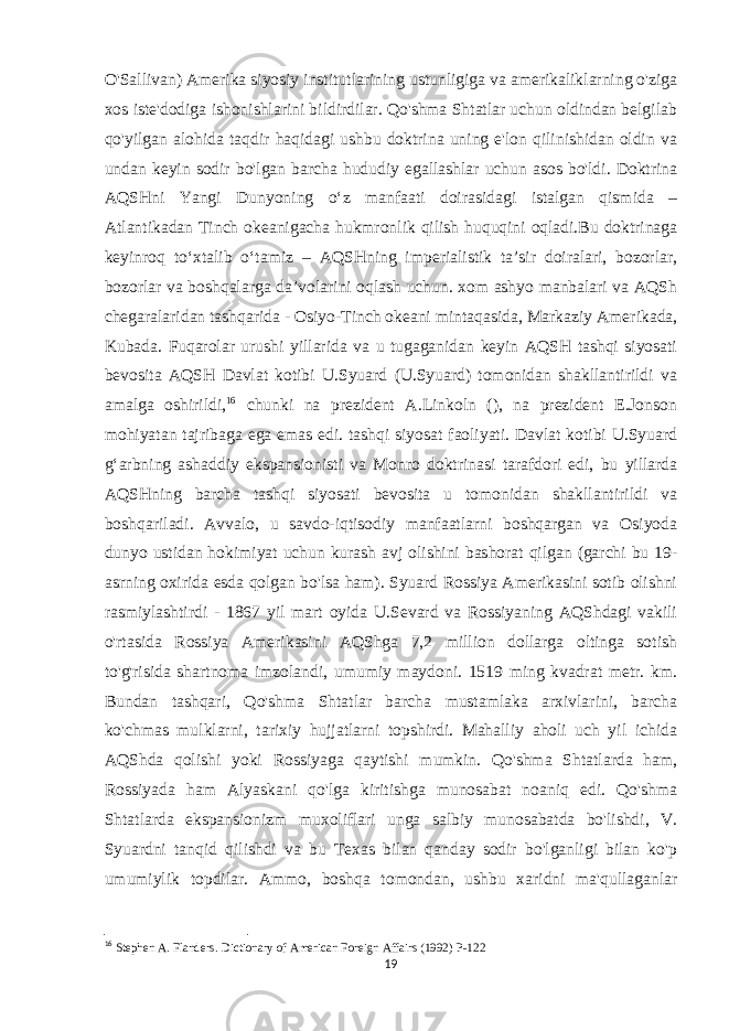 O&#39;Sallivan) Amerika siyosiy institutlarining ustunligiga va amerikaliklarning o&#39;ziga xos iste&#39;dodiga ishonishlarini bildirdilar. Qo&#39;shma Shtatlar uchun oldindan belgilab qo&#39;yilgan alohida taqdir haqidagi ushbu doktrina uning e&#39;lon qilinishidan oldin va undan keyin sodir bo&#39;lgan barcha hududiy egallashlar uchun asos bo&#39;ldi. Doktrina AQSHni Yangi Dunyoning oʻz manfaati doirasidagi istalgan qismida – Atlantikadan Tinch okeanigacha hukmronlik qilish huquqini oqladi.Bu doktrinaga keyinroq toʻxtalib oʻtamiz – AQSHning imperialistik taʼsir doiralari, bozorlar, bozorlar va boshqalarga daʼvolarini oqlash uchun. xom ashyo manbalari va AQSh chegaralaridan tashqarida - Osiyo-Tinch okeani mintaqasida, Markaziy Amerikada, Kubada. Fuqarolar urushi yillarida va u tugaganidan keyin AQSH tashqi siyosati bevosita AQSH Davlat kotibi U.Syuard (U.Syuard) tomonidan shakllantirildi va amalga oshirildi, 16 chunki na prezident A.Linkoln (), na prezident E.Jonson mohiyatan tajribaga ega emas edi. tashqi siyosat faoliyati. Davlat kotibi U.Syuard gʻarbning ashaddiy ekspansionisti va Monro doktrinasi tarafdori edi, bu yillarda AQSHning barcha tashqi siyosati bevosita u tomonidan shakllantirildi va boshqariladi. Avvalo, u savdo-iqtisodiy manfaatlarni boshqargan va Osiyoda dunyo ustidan hokimiyat uchun kurash avj olishini bashorat qilgan (garchi bu 19- asrning oxirida esda qolgan bo&#39;lsa ham). Syuard Rossiya Amerikasini sotib olishni rasmiylashtirdi - 1867 yil mart oyida U.Sevard va Rossiyaning AQShdagi vakili o&#39;rtasida Rossiya Amerikasini AQShga 7,2 million dollarga oltinga sotish to&#39;g&#39;risida shartnoma imzolandi, umumiy maydoni. 1519 ming kvadrat metr. km. Bundan tashqari, Qo&#39;shma Shtatlar barcha mustamlaka arxivlarini, barcha ko&#39;chmas mulklarni, tarixiy hujjatlarni topshirdi. Mahalliy aholi uch yil ichida AQShda qolishi yoki Rossiyaga qaytishi mumkin. Qo&#39;shma Shtatlarda ham, Rossiyada ham Alyaskani qo&#39;lga kiritishga munosabat noaniq edi. Qo&#39;shma Shtatlarda ekspansionizm muxoliflari unga salbiy munosabatda bo&#39;lishdi, V. Syuardni tanqid qilishdi va bu Texas bilan qanday sodir bo&#39;lganligi bilan ko&#39;p umumiylik topdilar. Ammo, boshqa tomondan, ushbu xaridni ma&#39;qullaganlar 16 Stephen A. Flanders.   Dictionary of American Foreign Affairs   (1992) P-122 19 