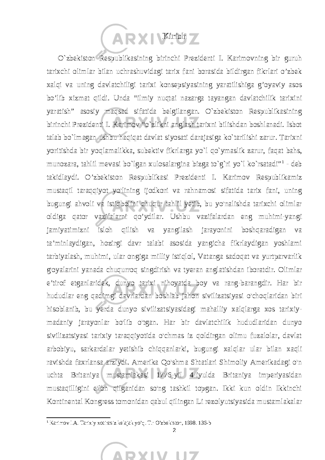 Kirish O`zbekiston Respublikasining birinchi Prezidenti I. Karimovning bir guruh tarixchi olimlar bilan uchrashuvidagi tarix fani borasida bildirgan fikrlari o’zbek xalqi va uning davlatchiligi tarixi konsepsiyasining yaratilishiga g’oyaviy asos bo’lib xizmat qildi. Unda “ilmiy nuqtai nazarga tayangan davlatchilik tarixini yaratish” asosiy maqsad sifatida belgilangan. O`zbekiston Respublikasining birinchi Prezidenti I. Karimov “o`zlikni anglash tarixni bilishdan boshlanadi. Isbot talab bo`lmagan ushbu haqiqat davlat siyosati darajasiga ko`tarilishi zarur. Tarixni yoritishda bir yoqlamalikka, sub е ktiv fikrlarga yo`l qo`ymaslik zarur, faqat bahs, munozara, tahlil m е vasi bo`lgan xulosalargina bizga to`g`ri yo`l ko`rsatadi” 1 - deb takidlaydi. O’zbekiston Respublikasi Prezidenti I. Karimov Respublikamiz mustaqil taraqqiyot yo&#39;lining ijodkori va rahnamosi sifatida tarix fani, uning bugungi ahvoli va istiqbolini chuqur tahlil yetib, bu yo&#39;nalishda tarixchi olimlar oldiga qator vazifalarni qo’ydilar. Ushbu vazifalardan eng muhimi-yangi jamiyatimizni isloh qilish va yangilash jarayonini boshqaradigan va ta’minlaydigan, hozirgi davr talabi asosida yangicha fikrlaydigan yoshlami tarbiyalash, muhimi, ular ongiga milliy istiqlol, Vatanga sadoqat va yurtparvarlik g&#39;oyalarini yanada chuqurroq singdirish va tyeran anglatishdan iboratdir. Olimlar e’tirof etganlaridek, dunyo tarixi nihoyatda boy va rang-barangdir. Har bir hududlar eng qadimgi davrlardan boshlab jahon sivilizatsiyasi o&#39;choqlaridan biri hisoblanib, bu yerda dunyo sivilizatsiyasidagi mahalliy xalqlarga xos tarixiy- madaniy jarayonlar bo&#39;lib o&#39;tgan. Har bir davlatchilik hududlaridan dunyo sivilizatsiyasi tarixiy taraqqiyotida o&#39;chmas iz qoldirgan olimu fuzalolar, davlat arbobiyu, sarkardalar yetishib chiqqanlarki, bugungi xalqlar ular bilan xaqli ravishda faxrlansa arziydi. Amerika Qo&#39;shma Shtatlari Shimoliy Amerikadagi o&#39;n uchta Britaniya mustamlakasi 1776-yil 4-iyulda Britaniya imperiyasidan mustaqilligini e&#39;lon qilganidan so&#39;ng tashkil topgan. Ikki kun oldin Ikkinchi Kontinental Kongress tomonidan qabul qilingan Li rezolyutsiyasida mustamlakalar 1 Karimov I.А. Tarixiy xotirasiz kelajak yoʼq. T.: Oʼzbekiston, 1998. 136-b 2 