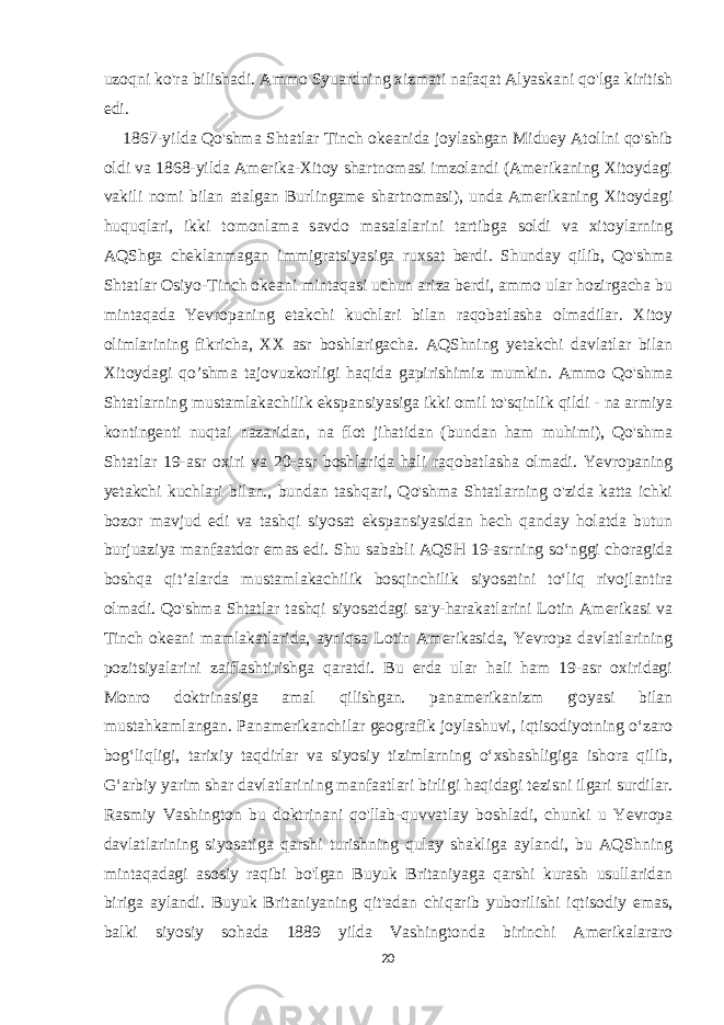 uzoqni ko&#39;ra bilishadi. Ammo Syuardning xizmati nafaqat Alyaskani qo&#39;lga kiritish edi. 1867-yilda Qo&#39;shma Shtatlar Tinch okeanida joylashgan Miduey Atollni qo&#39;shib oldi va 1868-yilda Amerika-Xitoy shartnomasi imzolandi (Amerikaning Xitoydagi vakili nomi bilan atalgan Burlingame shartnomasi), unda Amerikaning Xitoydagi huquqlari, ikki tomonlama savdo masalalarini tartibga soldi va xitoylarning AQShga cheklanmagan immigratsiyasiga ruxsat berdi. Shunday qilib, Qo&#39;shma Shtatlar Osiyo-Tinch okeani mintaqasi uchun ariza berdi, ammo ular hozirgacha bu mintaqada Yevropaning etakchi kuchlari bilan raqobatlasha olmadilar. Xitoy olimlarining fikricha, XX asr boshlarigacha. AQShning yetakchi davlatlar bilan Xitoydagi qo’shma tajovuzkorligi haqida gapirishimiz mumkin. Ammo Qo&#39;shma Shtatlarning mustamlakachilik ekspansiyasiga ikki omil to&#39;sqinlik qildi - na armiya kontingenti nuqtai nazaridan, na flot jihatidan (bundan ham muhimi), Qo&#39;shma Shtatlar 19-asr oxiri va 20-asr boshlarida hali raqobatlasha olmadi. Yevropaning yetakchi kuchlari bilan., bundan tashqari, Qo&#39;shma Shtatlarning o&#39;zida katta ichki bozor mavjud edi va tashqi siyosat ekspansiyasidan hech qanday holatda butun burjuaziya manfaatdor emas edi. Shu sababli AQSH 19-asrning soʻnggi choragida boshqa qitʼalarda mustamlakachilik bosqinchilik siyosatini toʻliq rivojlantira olmadi. Qo&#39;shma Shtatlar tashqi siyosatdagi sa&#39;y-harakatlarini Lotin Amerikasi va Tinch okeani mamlakatlarida, ayniqsa Lotin Amerikasida, Yevropa davlatlarining pozitsiyalarini zaiflashtirishga qaratdi. Bu erda ular hali ham 19-asr oxiridagi Monro doktrinasiga amal qilishgan. panamerikanizm g&#39;oyasi bilan mustahkamlangan. Panamerikanchilar geografik joylashuvi, iqtisodiyotning oʻzaro bogʻliqligi, tarixiy taqdirlar va siyosiy tizimlarning oʻxshashligiga ishora qilib, Gʻarbiy yarim shar davlatlarining manfaatlari birligi haqidagi tezisni ilgari surdilar. Rasmiy Vashington bu doktrinani qo&#39;llab-quvvatlay boshladi, chunki u Yevropa davlatlarining siyosatiga qarshi turishning qulay shakliga aylandi, bu AQShning mintaqadagi asosiy raqibi bo&#39;lgan Buyuk Britaniyaga qarshi kurash usullaridan biriga aylandi. Buyuk Britaniyaning qit&#39;adan chiqarib yuborilishi iqtisodiy emas, balki siyosiy sohada 1889 yilda Vashingtonda birinchi Amerikalararo 20 