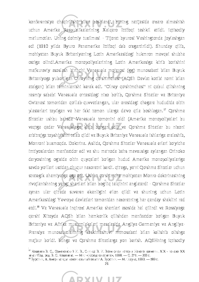 konferentsiya chaqirilishi bilan boshlandi, buning natijasida o&#39;zaro almashish uchun Amerika Respublikalarining Xalqaro Ittifoqi tashkil etildi. iqtisodiy ma&#39;lumotlar. Uning doimiy tuzilmasi - Tijorat byurosi Vashingtonda joylashgan edi (1910 yilda Byuro Panamerika Ittifoqi deb o&#39;zgartirildi). Shunday qilib, mohiyatan Buyuk Britaniyaning Lotin Amerikasidagi hukmron mavqei shubha ostiga olindi.Amerika monopoliyalarining Lotin Amerikasiga kirib borishini mafkuraviy asoslash birinchi Venesuela mojarosi (gg) munosabati bilan Buyuk Britaniyaga yuborilgan Olneyning qo&#39;shimchasi (AQSh Davlat kotibi nomi bilan atalgan) bilan ta&#39;minlanishi kerak edi. &#34;Olney qo&#39;shimchasi&#34; ni qabul qilishning rasmiy sababi Venesuela o&#39;rtasidagi nizo bo&#39;lib, Qo&#39;shma Shtatlar va Britaniya Gvianasi tomonidan qo&#39;llab-quvvatlangan, ular orasidagi chegara hududida oltin plasterlari topilgan va har ikki tomon ularga da&#39;vo qila boshlagan. 17 Qo&#39;shma Shtatlar ushbu bahsda Venesuela tomonini oldi (Amerika monopoliyalari bu vaqtga qadar Venesuelaga kirib borgan edi) va Qo&#39;shma Shtatlar bu nizoni arbitrajga topshirishni talab qildi va Buyuk Britaniya Venesuela ishlariga aralashib, Monroni buzmoqda. Doktrina. Aslida, Qo&#39;shma Shtatlar Venesuela erlari bo&#39;yicha imtiyozlardan manfaatdor edi va shu ma&#39;noda bahs mavzusiga aylangan Orinoko daryosining og&#39;zida oltin quyqalari bo&#39;lgan hudud Amerika monopoliyalariga savdo yo&#39;llari ustidan chuqur nazoratni berdi. qit&#39;aga, ya&#39;ni Qo&#39;shma Shtatlar uchun strategik ahamiyatga ega edi. Ushbu qo&#39;shimcha mohiyatan Monro doktrinasining rivojlanishning yangi shartlari bilan bog&#39;liq talqinini anglatardi - Qo&#39;shma Shtatlar aynan ular qit&#39;ada suveren ekanligini e&#39;lon qildi va shuning uchun Lotin Amerikasidagi Yevropa davlatlari tomonidan nazoratning har qanday shaklini rad etdi. 18 Va Venesuela inqirozi Amerika shartlari asosida hal qilindi va Rossiyaga qarshi Xitoyda AQSh bilan hamkorlik qilishdan manfaatdor bo&#39;lgan Buyuk Britaniya va Afrika mustamlakalari masalasida Angliya-Germaniya va Angliya- Fransiya munosabatlarining keskinlashuvi munosabati bilan kelishib olishga majbur bo&#39;ldi. bunga va Qo&#39;shma Shtatlarga yon berish. AQSHning iqtisodiy 17 Кошелев В. С., Оржеховский И. В., Синица В. И.   Всемирная история Нового времени. XIX - начало XX века / Под. ред. В. С. Кошелева.   —   Мн. : «Народная асвета», 1998.   — С.   271.   — 366   с. 18 Бурстин, А. Американцы: колониальный опыт / А. Бурстин. — М.: Наука, 1993. — 589 с. 21 