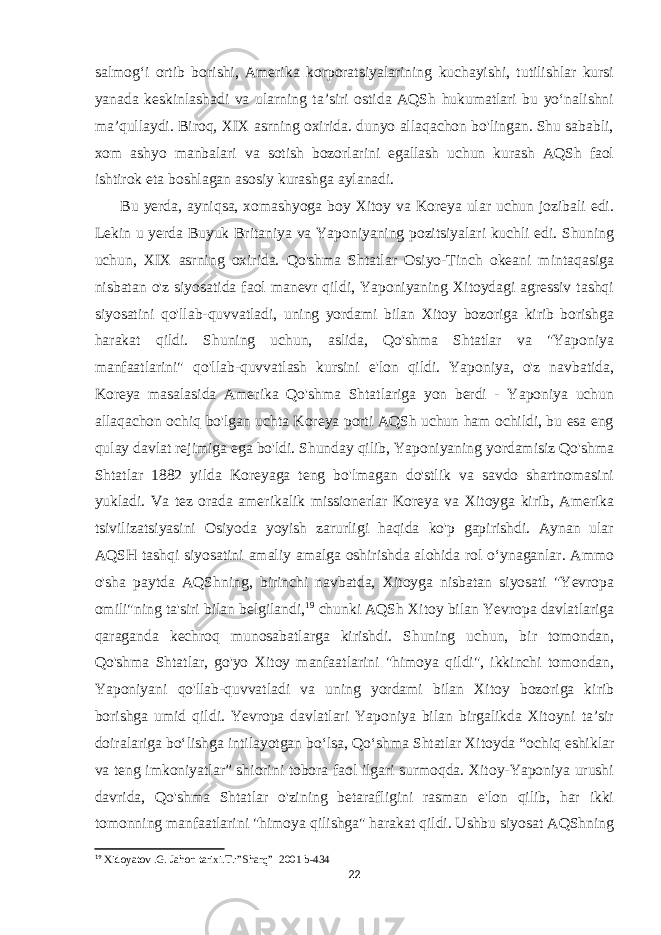 salmogʻi ortib borishi, Amerika korporatsiyalarining kuchayishi, tutilishlar kursi yanada keskinlashadi va ularning taʼsiri ostida AQSh hukumatlari bu yoʻnalishni maʼqullaydi. Biroq, XIX asrning oxirida. dunyo allaqachon bo&#39;lingan. Shu sababli, xom ashyo manbalari va sotish bozorlarini egallash uchun kurash AQSh faol ishtirok eta boshlagan asosiy kurashga aylanadi. Bu yerda, ayniqsa, xomashyoga boy Xitoy va Koreya ular uchun jozibali edi. Lekin u yerda Buyuk Britaniya va Yaponiyaning pozitsiyalari kuchli edi. Shuning uchun, XIX asrning oxirida. Qo&#39;shma Shtatlar Osiyo-Tinch okeani mintaqasiga nisbatan o&#39;z siyosatida faol manevr qildi, Yaponiyaning Xitoydagi agressiv tashqi siyosatini qo&#39;llab-quvvatladi, uning yordami bilan Xitoy bozoriga kirib borishga harakat qildi. Shuning uchun, aslida, Qo&#39;shma Shtatlar va &#34;Yaponiya manfaatlarini&#34; qo&#39;llab-quvvatlash kursini e&#39;lon qildi. Yaponiya, o&#39;z navbatida, Koreya masalasida Amerika Qo&#39;shma Shtatlariga yon berdi - Yaponiya uchun allaqachon ochiq bo&#39;lgan uchta Koreya porti AQSh uchun ham ochildi, bu esa eng qulay davlat rejimiga ega bo&#39;ldi. Shunday qilib, Yaponiyaning yordamisiz Qo&#39;shma Shtatlar 1882 yilda Koreyaga teng bo&#39;lmagan do&#39;stlik va savdo shartnomasini yukladi. Va tez orada amerikalik missionerlar Koreya va Xitoyga kirib, Amerika tsivilizatsiyasini Osiyoda yoyish zarurligi haqida ko&#39;p gapirishdi. Aynan ular AQSH tashqi siyosatini amaliy amalga oshirishda alohida rol oʻynaganlar. Ammo o&#39;sha paytda AQShning, birinchi navbatda, Xitoyga nisbatan siyosati &#34;Yevropa omili&#34;ning ta&#39;siri bilan belgilandi, 19 chunki AQSh Xitoy bilan Yevropa davlatlariga qaraganda kechroq munosabatlarga kirishdi. Shuning uchun, bir tomondan, Qo&#39;shma Shtatlar, go&#39;yo Xitoy manfaatlarini &#34;himoya qildi&#34;, ikkinchi tomondan, Yaponiyani qo&#39;llab-quvvatladi va uning yordami bilan Xitoy bozoriga kirib borishga umid qildi. Yevropa davlatlari Yaponiya bilan birgalikda Xitoyni taʼsir doiralariga boʻlishga intilayotgan boʻlsa, Qoʻshma Shtatlar Xitoyda “ochiq eshiklar va teng imkoniyatlar” shiorini tobora faol ilgari surmoqda. Xitoy-Yaponiya urushi davrida, Qo&#39;shma Shtatlar o&#39;zining betarafligini rasman e&#39;lon qilib, har ikki tomonning manfaatlarini &#34;himoya qilishga&#34; harakat qildi. Ushbu siyosat AQShning 19 Xidoyatov .G. Jahon tarixi.T.:”Sharq”     2001 b-434 22 