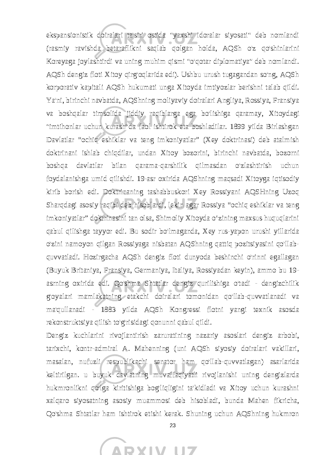 ekspansionistik doiralari ta&#39;siri ostida &#34;yaxshi idoralar siyosati&#34; deb nomlandi (rasmiy ravishda betaraflikni saqlab qolgan holda, AQSh o&#39;z qo&#39;shinlarini Koreyaga joylashtirdi va uning muhim qismi &#34;o&#39;qotar diplomatiya&#34; deb nomlandi. AQSh dengiz floti Xitoy qirg&#39;oqlarida edi). Ushbu urush tugagandan so&#39;ng, AQSh korporativ kapitali AQSh hukumati unga Xitoyda imtiyozlar berishni talab qildi. Ya&#39;ni, birinchi navbatda, AQShning moliyaviy doiralari Angliya, Rossiya, Fransiya va boshqalar timsolida jiddiy raqiblarga ega bo&#39;lishiga qaramay, Xitoydagi &#34;imtihonlar uchun kurash&#34;da faol ishtirok eta boshladilar. 1899 yilda Birlashgan Davlatlar “ochiq eshiklar va teng imkoniyatlar” (Xey doktrinasi) deb atalmish doktrinani ishlab chiqdilar, undan Xitoy bozorini, birinchi navbatda, bozorni boshqa davlatlar bilan qarama-qarshilik qilmasdan o&#39;zlashtirish uchun foydalanishga umid qilishdi. 19-asr oxirida AQShning maqsadi Xitoyga iqtisodiy kirib borish edi. Doktrinaning tashabbuskori Xey Rossiyani AQSHning Uzoq Sharqdagi asosiy raqibi deb hisoblardi, lekin agar Rossiya “ochiq eshiklar va teng imkoniyatlar” doktrinasini tan olsa, Shimoliy Xitoyda oʻzining maxsus huquqlarini qabul qilishga tayyor edi. Bu sodir bo&#39;lmaganda, Xey rus-yapon urushi yillarida o&#39;zini namoyon qilgan Rossiyaga nisbatan AQShning qattiq pozitsiyasini qo&#39;llab- quvvatladi. Hozirgacha AQSh dengiz floti dunyoda beshinchi o&#39;rinni egallagan (Buyuk Britaniya, Fransiya, Germaniya, Italiya, Rossiyadan keyin), ammo bu 19- asrning oxirida edi. Qo&#39;shma Shtatlar dengiz qurilishiga o&#39;tadi - dengizchilik g&#39;oyalari mamlakatning etakchi doiralari tomonidan qo&#39;llab-quvvatlanadi va ma&#39;qullanadi - 1883 yilda AQSh Kongressi flotni yangi texnik asosda rekonstruktsiya qilish to&#39;g&#39;risidagi qonunni qabul qildi. Dengiz kuchlarini rivojlantirish zaruratining nazariy asoslari dengiz arbobi, tarixchi, kontr-admiral A. Mahenning (uni AQSh siyosiy doiralari vakillari, masalan, nufuzli respublikachi senator ham qo&#39;llab-quvvatlagan) asarlarida keltirilgan. u buyuk davlatning muvaffaqiyatli rivojlanishi uning dengizlarda hukmronlikni qo&#39;lga kiritishiga bog&#39;liqligini ta&#39;kidladi va Xitoy uchun kurashni xalqaro siyosatning asosiy muammosi deb hisobladi, bunda Mahen fikricha, Qo&#39;shma Shtatlar ham ishtirok etishi kerak. Shuning uchun AQShning hukmron 23 