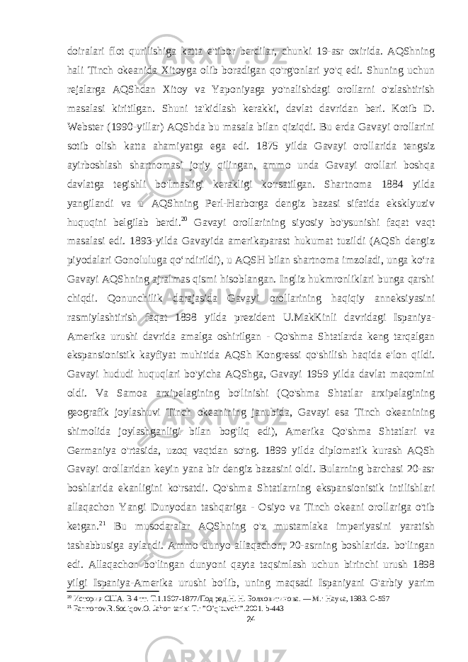 doiralari flot qurilishiga katta e&#39;tibor berdilar, chunki 19-asr oxirida. AQShning hali Tinch okeanida Xitoyga olib boradigan qo&#39;rg&#39;onlari yo&#39;q edi. Shuning uchun rejalarga AQShdan Xitoy va Yaponiyaga yo&#39;nalishdagi orollarni o&#39;zlashtirish masalasi kiritilgan. Shuni ta&#39;kidlash kerakki, davlat davridan beri. Kotib D. Webster (1990-yillar) AQShda bu masala bilan qiziqdi. Bu erda Gavayi orollarini sotib olish katta ahamiyatga ega edi. 1875 yilda Gavayi orollarida tengsiz ayirboshlash shartnomasi joriy qilingan, ammo unda Gavayi orollari boshqa davlatga tegishli bo&#39;lmasligi kerakligi ko&#39;rsatilgan. Shartnoma 1884 yilda yangilandi va u AQShning Perl-Harborga dengiz bazasi sifatida eksklyuziv huquqini belgilab berdi. 20 Gavayi orollarining siyosiy bo&#39;ysunishi faqat vaqt masalasi edi. 1893-yilda Gavayida amerikaparast hukumat tuzildi (AQSh dengiz piyodalari Gonoluluga qoʻndirildi), u AQSH bilan shartnoma imzoladi, unga koʻra Gavayi AQShning ajralmas qismi hisoblangan. Ingliz hukmronliklari bunga qarshi chiqdi. Qonunchilik darajasida Gavayi orollarining haqiqiy anneksiyasini rasmiylashtirish faqat 1898 yilda prezident U.MakKinli davridagi Ispaniya- Amerika urushi davrida amalga oshirilgan - Qo&#39;shma Shtatlarda keng tarqalgan ekspansionistik kayfiyat muhitida AQSh Kongressi qo&#39;shilish haqida e&#39;lon qildi. Gavayi hududi huquqlari bo&#39;yicha AQShga, Gavayi 1959 yilda davlat maqomini oldi. Va Samoa arxipelagining bo&#39;linishi (Qo&#39;shma Shtatlar arxipelagining geografik joylashuvi Tinch okeanining janubida, Gavayi esa Tinch okeanining shimolida joylashganligi bilan bog&#39;liq edi), Amerika Qo&#39;shma Shtatlari va Germaniya o&#39;rtasida, uzoq vaqtdan so&#39;ng. 1899 yilda diplomatik kurash AQSh Gavayi orollaridan keyin yana bir dengiz bazasini oldi. Bularning barchasi 20-asr boshlarida ekanligini ko&#39;rsatdi. Qo&#39;shma Shtatlarning ekspansionistik intilishlari allaqachon Yangi Dunyodan tashqariga - Osiyo va Tinch okeani orollariga o&#39;tib ketgan. 21 Bu musodaralar AQShning o&#39;z mustamlaka imperiyasini yaratish tashabbusiga aylandi. Ammo dunyo allaqachon, 20-asrning boshlarida. bo&#39;lingan edi. Allaqachon bo&#39;lingan dunyoni qayta taqsimlash uchun birinchi urush 1898 yilgi Ispaniya-Amerika urushi bo&#39;lib, uning maqsadi Ispaniyani G&#39;arbiy yarim 20 История США. В 4 тт. Т.1.1607-1877/Под ред.Н. Н. Болховитинова. — М.: Наука, 1983. C - 567 21 Farmonov . R . Sodiqov . O . Jahon tarixi T .: ” O ’ qituvchi ”.2001. b -443 24 