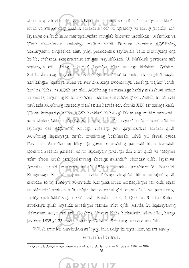 shardan quvib chiqarish edi. Ushbu urushning ozod etilishi Ispaniya mulklari - Kuba va Filippindagi ozodlik harakatlari edi va iqtisodiy va harbiy jihatdan zaif Ispaniya o&#39;z kuchlarini metropoliyadan minglab kilometr uzoqlikda - Atlantika va Tinch okeanlarida jamlashga majbur bo&#39;ldi. Bunday sharoitda AQSHning pozitsiyasini aniqlashda 1896 yilgi prezidentlik saylovlari katta ahamiyatga ega boʻlib, oʻshanda ekspansionist boʻlgan respublikachi U. Makkinli prezident etib saylangan edi. Uning hukumati Ispaniya bilan urushga kirishadi. Qo&#39;shma Shtatlarda qo&#39;zg&#39;atilayotgan urush isteriyasi matbuot tomonidan kuchaytirilmoqda. Zaiflashgan Ispaniya Kuba va Puerto-Rikoga avtonomiya berishga majbur bo&#39;ldi, buni na Kuba, na AQSh tan oldi. AQShning bu masalaga harbiy aralashuvi uchun bahona Ispaniyaning Kuba aholisiga nisbatan shafqatsizligi edi. Aslida, bu birinchi navbatda AQShning iqtisodiy manfaatlari haqida edi, chunki XIX asr oxiriga kelib. Tijorat kompaniyalari va AQSh banklari Kubadagi ikkita eng muhim sanoatni - xom shakar ishlab chiqarish va tamaki sanoatini deyarli to&#39;liq nazorat qildilar, Ispaniya esa AQShning Kubaga kirishiga yo&#39;l qo&#39;ymaslikka harakat qildi. AQShning Ispaniyaga qarshi urushining boshlanishi 1898 yil fevral oyida Gavanada Amerikaning Meyn jangovar kemasining portlashi bilan tezlashdi. Qo&#39;shma Shtatlar portlash uchun Ispaniyani javobgar deb e&#39;lon qildi va &#34;Meynni esla&#34; shiori urush tarafdorlarining shioriga aylandi. 22 Shunday qilib, Ispaniya- Amerika urushi muqarrar bo&#39;ldi. 1898-yil aprelda prezident V. Makkinli Kongressga Kubani majburan tinchlantirishga chaqirish bilan murojaat qildi, shundan soʻng 1898-yil 20-aprelda Kongress Kuba mustaqilligini tan oldi, ispan qoʻshinlarini oroldan olib chiqib ketish zarurligini eʼlon qildi. va prezidentga harbiy kuch ishlatishga ruxsat berdi. Bundan tashqari, Qo&#39;shma Shtatlar Kubani anneksiya qilish niyatida emasligini rasman e&#39;lon qildi. Aslida, bu Ispaniyaning ultimatumi edi, u rad etdi. Qo&#39;shma Shtatlar Kuba blokadasini e&#39;lon qildi, bunga javoban 1898 yil 23 aprelda Ispaniya Qo&#39;shma Shtatlarga urush e&#39;lon qildi. 2.2. Amerika davlatida so`nggi hududiy jarayonlar, zamonaviy Amerika hududi. 22 Бурстин, А. Американцы: колониальный опыт / А. Бурстин. — М.: Наука, 1993. — 589 с. 25 