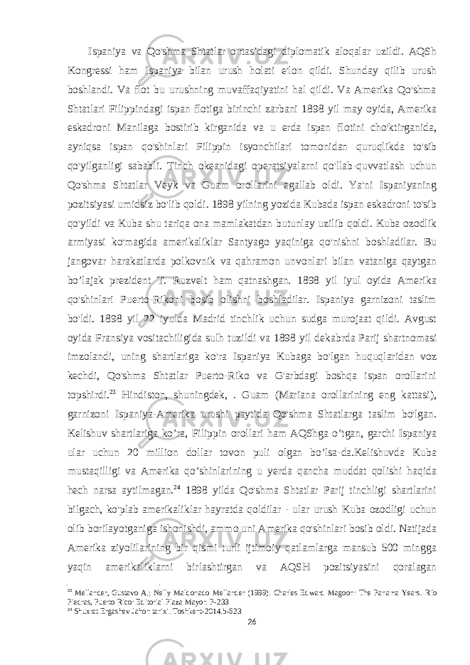  Ispaniya va Qo&#39;shma Shtatlar o&#39;rtasidagi diplomatik aloqalar uzildi. AQSh Kongressi ham Ispaniya bilan urush holati e&#39;lon qildi. Shunday qilib urush boshlandi. Va flot bu urushning muvaffaqiyatini hal qildi. Va Amerika Qo&#39;shma Shtatlari Filippindagi ispan flotiga birinchi zarbani 1898 yil may oyida, Amerika eskadroni Manilaga bostirib kirganida va u erda ispan flotini cho&#39;ktirganida, ayniqsa ispan qo&#39;shinlari Filippin isyonchilari tomonidan quruqlikda to&#39;sib qo&#39;yilganligi sababli. Tinch okeanidagi operatsiyalarni qo&#39;llab-quvvatlash uchun Qo&#39;shma Shtatlar Veyk va Guam orollarini egallab oldi. Ya&#39;ni Ispaniyaning pozitsiyasi umidsiz bo&#39;lib qoldi. 1898 yilning yozida Kubada ispan eskadroni to&#39;sib qo&#39;yildi va Kuba shu tariqa ona mamlakatdan butunlay uzilib qoldi. Kuba ozodlik armiyasi ko&#39;magida amerikaliklar Santyago yaqiniga qo&#39;nishni boshladilar. Bu jangovar harakatlarda polkovnik va qahramon unvonlari bilan vataniga qaytgan bo’lajak prezident T. Ruzvelt ham qatnashgan. 1898 yil iyul oyida Amerika qo&#39;shinlari Puerto-Rikoni bosib olishni boshladilar. Ispaniya garnizoni taslim bo&#39;ldi. 1898 yil 22 iyulda Madrid tinchlik uchun sudga murojaat qildi. Avgust oyida Fransiya vositachiligida sulh tuzildi va 1898 yil dekabrda Parij shartnomasi imzolandi, uning shartlariga ko&#39;ra Ispaniya Kubaga bo&#39;lgan huquqlaridan voz kechdi, Qo&#39;shma Shtatlar Puerto-Riko va G&#39;arbdagi boshqa ispan orollarini topshirdi. 23 Hindiston, shuningdek, . Guam (Mariana orollarining eng kattasi), garnizoni Ispaniya-Amerika urushi paytida Qo&#39;shma Shtatlarga taslim bo&#39;lgan. Kelishuv shartlariga ko’ra, Filippin orollari ham AQShga o’tgan, garchi Ispaniya ular uchun 20 million dollar tovon puli olgan bo’lsa-da.Kelishuvda Kuba mustaqilligi va Amerika qo’shinlarining u yerda qancha muddat qolishi haqida hech narsa aytilmagan. 24 1898 yilda Qo&#39;shma Shtatlar Parij tinchligi shartlarini bilgach, ko&#39;plab amerikaliklar hayratda qoldilar - ular urush Kuba ozodligi uchun olib borilayotganiga ishonishdi, ammo uni Amerika qo&#39;shinlari bosib oldi. Natijada Amerika ziyolilarining bir qismi turli ijtimoiy qatlamlarga mansub 500 mingga yaqin amerikaliklarni birlashtirgan va AQSH pozitsiyasini qoralagan 23 Mellander, Gustavo A.; Nelly Maldonado Mellander (1999). Charles Edward Magoon: The Panama Years. Río Piedras, Puerto Rico: Editorial Plaza Mayor.   P-233 24 Shuxrat Ergashev Jahon tarixi . Toshkent -2014. b -623 26 