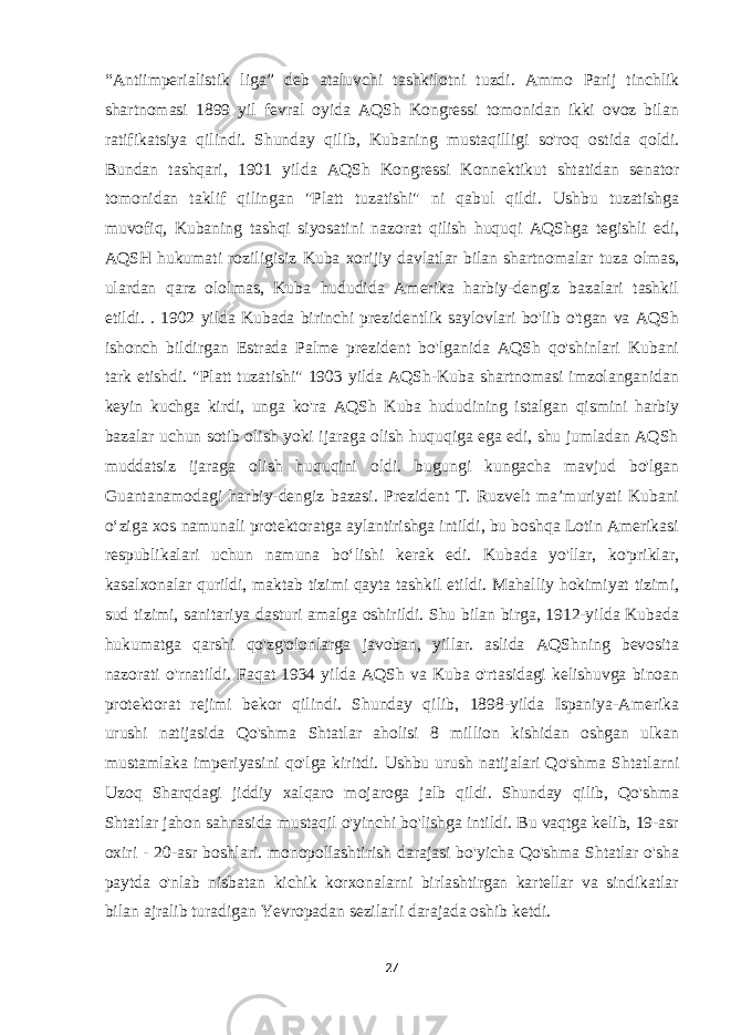 “Antiimperialistik liga” deb ataluvchi tashkilotni tuzdi. Ammo Parij tinchlik shartnomasi 1899 yil fevral oyida AQSh Kongressi tomonidan ikki ovoz bilan ratifikatsiya qilindi. Shunday qilib, Kubaning mustaqilligi so&#39;roq ostida qoldi. Bundan tashqari, 1901 yilda AQSh Kongressi Konnektikut shtatidan senator tomonidan taklif qilingan &#34;Platt tuzatishi&#34; ni qabul qildi. Ushbu tuzatishga muvofiq, Kubaning tashqi siyosatini nazorat qilish huquqi AQShga tegishli edi, AQSH hukumati roziligisiz Kuba xorijiy davlatlar bilan shartnomalar tuza olmas, ulardan qarz ololmas, Kuba hududida Amerika harbiy-dengiz bazalari tashkil etildi. . 1902 yilda Kubada birinchi prezidentlik saylovlari bo&#39;lib o&#39;tgan va AQSh ishonch bildirgan Estrada Palme prezident bo&#39;lganida AQSh qo&#39;shinlari Kubani tark etishdi. &#34;Platt tuzatishi&#34; 1903 yilda AQSh-Kuba shartnomasi imzolanganidan keyin kuchga kirdi, unga ko&#39;ra AQSh Kuba hududining istalgan qismini harbiy bazalar uchun sotib olish yoki ijaraga olish huquqiga ega edi, shu jumladan AQSh muddatsiz ijaraga olish huquqini oldi. bugungi kungacha mavjud bo&#39;lgan Guantanamodagi harbiy-dengiz bazasi. Prezident T. Ruzvelt maʼmuriyati Kubani oʻziga xos namunali protektoratga aylantirishga intildi, bu boshqa Lotin Amerikasi respublikalari uchun namuna boʻlishi kerak edi. Kubada yo&#39;llar, ko&#39;priklar, kasalxonalar qurildi, maktab tizimi qayta tashkil etildi. Mahalliy hokimiyat tizimi, sud tizimi, sanitariya dasturi amalga oshirildi. Shu bilan birga, 1912-yilda Kubada hukumatga qarshi qo&#39;zg&#39;olonlarga javoban, yillar. aslida AQShning bevosita nazorati o&#39;rnatildi. Faqat 1934 yilda AQSh va Kuba o&#39;rtasidagi kelishuvga binoan protektorat rejimi bekor qilindi. Shunday qilib, 1898-yilda Ispaniya-Amerika urushi natijasida Qo&#39;shma Shtatlar aholisi 8 million kishidan oshgan ulkan mustamlaka imperiyasini qo&#39;lga kiritdi. Ushbu urush natijalari Qo&#39;shma Shtatlarni Uzoq Sharqdagi jiddiy xalqaro mojaroga jalb qildi. Shunday qilib, Qo&#39;shma Shtatlar jahon sahnasida mustaqil o&#39;yinchi bo&#39;lishga intildi. Bu vaqtga kelib, 19-asr oxiri - 20-asr boshlari. monopollashtirish darajasi bo&#39;yicha Qo&#39;shma Shtatlar o&#39;sha paytda o&#39;nlab nisbatan kichik korxonalarni birlashtirgan kartellar va sindikatlar bilan ajralib turadigan Yevropadan sezilarli darajada oshib ketdi. 27 