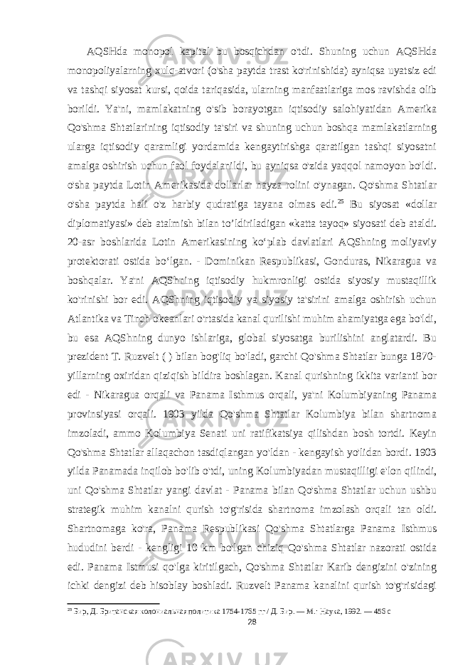  AQSHda monopol kapital bu bosqichdan o&#39;tdi. Shuning uchun AQSHda monopoliyalarning xulq-atvori (o&#39;sha paytda trast ko&#39;rinishida) ayniqsa uyatsiz edi va tashqi siyosat kursi, qoida tariqasida, ularning manfaatlariga mos ravishda olib borildi. Ya&#39;ni, mamlakatning o&#39;sib borayotgan iqtisodiy salohiyatidan Amerika Qo&#39;shma Shtatlarining iqtisodiy ta&#39;siri va shuning uchun boshqa mamlakatlarning ularga iqtisodiy qaramligi yordamida kengaytirishga qaratilgan tashqi siyosatni amalga oshirish uchun faol foydalanildi, bu ayniqsa o&#39;zida yaqqol namoyon bo&#39;ldi. o&#39;sha paytda Lotin Amerikasida dollarlar nayza rolini o&#39;ynagan. Qo&#39;shma Shtatlar o&#39;sha paytda hali o&#39;z harbiy qudratiga tayana olmas edi. 25 Bu siyosat «dollar diplomatiyasi» deb atalmish bilan to’ldiriladigan «katta tayoq» siyosati deb ataldi. 20-asr boshlarida Lotin Amerikasining koʻplab davlatlari AQShning moliyaviy protektorati ostida boʻlgan. - Dominikan Respublikasi, Gonduras, Nikaragua va boshqalar. Ya&#39;ni AQShning iqtisodiy hukmronligi ostida siyosiy mustaqillik ko&#39;rinishi bor edi. AQShning iqtisodiy va siyosiy ta&#39;sirini amalga oshirish uchun Atlantika va Tinch okeanlari o&#39;rtasida kanal qurilishi muhim ahamiyatga ega bo&#39;ldi, bu esa AQShning dunyo ishlariga, global siyosatga burilishini anglatardi. Bu prezident T. Ruzvelt ( ) bilan bog&#39;liq bo&#39;ladi, garchi Qo&#39;shma Shtatlar bunga 1870- yillarning oxiridan qiziqish bildira boshlagan. Kanal qurishning ikkita varianti bor edi - Nikaragua orqali va Panama Isthmus orqali, ya&#39;ni Kolumbiyaning Panama provinsiyasi orqali. 1903 yilda Qo&#39;shma Shtatlar Kolumbiya bilan shartnoma imzoladi, ammo Kolumbiya Senati uni ratifikatsiya qilishdan bosh tortdi. Keyin Qo&#39;shma Shtatlar allaqachon tasdiqlangan yo&#39;ldan - kengayish yo&#39;lidan bordi. 1903 yilda Panamada inqilob bo&#39;lib o&#39;tdi, uning Kolumbiyadan mustaqilligi e&#39;lon qilindi, uni Qo&#39;shma Shtatlar yangi davlat - Panama bilan Qo&#39;shma Shtatlar uchun ushbu strategik muhim kanalni qurish to&#39;g&#39;risida shartnoma imzolash orqali tan oldi. Shartnomaga ko&#39;ra, Panama Respublikasi Qo&#39;shma Shtatlarga Panama Isthmus hududini berdi - kengligi 10 km bo&#39;lgan chiziq Qo&#39;shma Shtatlar nazorati ostida edi. Panama Istmusi qo&#39;lga kiritilgach, Qo&#39;shma Shtatlar Karib dengizini o&#39;zining ichki dengizi deb hisoblay boshladi. Ruzvelt Panama kanalini qurish to&#39;g&#39;risidagi 25 Бир, Д. Британская колониальная политика 1754-1765 гг / Д. Бир. — М.: Наука, 1992. — 456 с 28 