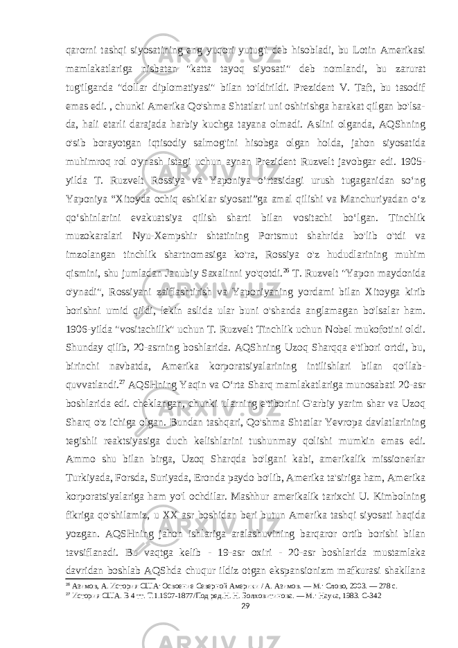 qarorni tashqi siyosatining eng yuqori yutug&#39;i deb hisobladi, bu Lotin Amerikasi mamlakatlariga nisbatan &#34;katta tayoq siyosati&#34; deb nomlandi, bu zarurat tug&#39;ilganda &#34;dollar diplomatiyasi&#34; bilan to&#39;ldirildi. Prezident V. Taft, bu tasodif emas edi. , chunki Amerika Qo&#39;shma Shtatlari uni oshirishga harakat qilgan bo&#39;lsa- da, hali etarli darajada harbiy kuchga tayana olmadi. Aslini olganda, AQShning o&#39;sib borayotgan iqtisodiy salmog&#39;ini hisobga olgan holda, jahon siyosatida muhimroq rol o&#39;ynash istagi uchun aynan Prezident Ruzvelt javobgar edi. 1905- yilda T. Ruzvelt Rossiya va Yaponiya oʻrtasidagi urush tugaganidan soʻng Yaponiya “Xitoyda ochiq eshiklar siyosati”ga amal qilishi va Manchuriyadan oʻz qoʻshinlarini evakuatsiya qilish sharti bilan vositachi boʻlgan. Tinchlik muzokaralari Nyu-Xempshir shtatining Portsmut shahrida bo&#39;lib o&#39;tdi va imzolangan tinchlik shartnomasiga ko&#39;ra, Rossiya o&#39;z hududlarining muhim qismini, shu jumladan Janubiy Saxalinni yo&#39;qotdi. 26 T. Ruzvelt &#34;Yapon maydonida o&#39;ynadi&#34;, Rossiyani zaiflashtirish va Yaponiyaning yordami bilan Xitoyga kirib borishni umid qildi, lekin aslida ular buni o&#39;shanda anglamagan bo&#39;lsalar ham. 1906-yilda &#34;vositachilik&#34; uchun T. Ruzvelt Tinchlik uchun Nobel mukofotini oldi. Shunday qilib, 20-asrning boshlarida. AQShning Uzoq Sharqqa e&#39;tibori ortdi, bu, birinchi navbatda, Amerika korporatsiyalarining intilishlari bilan qo&#39;llab- quvvatlandi. 27 AQSHning Yaqin va Oʻrta Sharq mamlakatlariga munosabati 20-asr boshlarida edi. cheklangan, chunki ularning e&#39;tiborini G&#39;arbiy yarim shar va Uzoq Sharq o&#39;z ichiga olgan. Bundan tashqari, Qo&#39;shma Shtatlar Yevropa davlatlarining tegishli reaktsiyasiga duch kelishlarini tushunmay qolishi mumkin emas edi. Ammo shu bilan birga, Uzoq Sharqda bo&#39;lgani kabi, amerikalik missionerlar Turkiyada, Forsda, Suriyada, Eronda paydo bo&#39;lib, Amerika ta&#39;siriga ham, Amerika korporatsiyalariga ham yo&#39;l ochdilar. Mashhur amerikalik tarixchi U. Kimbolning fikriga qo&#39;shilamiz, u XX asr boshidan beri butun Amerika tashqi siyosati haqida yozgan. AQSHning jahon ishlariga aralashuvining barqaror ortib borishi bilan tavsiflanadi. Bu vaqtga kelib - 19-asr oxiri - 20-asr boshlarida mustamlaka davridan boshlab AQShda chuqur ildiz otgan ekspansionizm mafkurasi shakllana 26 Азимов, А. История США: Освоение Северной Америки / А. Азимов. — М.: Слово, 2003. — 278 с. 27 История США. В 4 тт. Т.1.1607-1877/Под ред.Н. Н. Болховитинова. — М.: Наука, 1983. C-342 29 