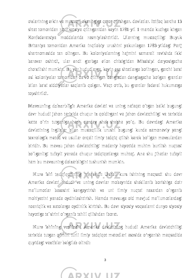 o&#39;zlarining erkin va mustaqil ekanligiga qaror qilishgan. davlatlar. Ittifoq barcha 13 shtat tomonidan ratifikatsiya qilinganidan keyin 1781-yil 1-martda kuchga kirgan Konfederatsiya moddalarida rasmiylashtirildi. Ularning mustaqilligi Buyuk Britaniya tomonidan Amerika inqilobiy urushini yakunlagan 1783-yildagi Parij shartnomasida tan olingan. Bu koloniyalarning hajmini samarali ravishda ikki baravar oshirdi, ular endi g&#39;arbga e&#39;lon chizig&#39;idan Missisipi daryosigacha cho&#39;zilishi mumkin. Bu yer hududlarga, keyin esa shtatlarga bo&#39;lingan, garchi ba&#39;zi asl koloniyalar tomonidan da&#39;vo qilingan dengizdan dengizgacha bo&#39;lgan grantlar bilan ba&#39;zi ziddiyatlar saqlanib qolgan. Vaqt o&#39;tib, bu grantlar federal hukumatga topshirildi. Mavzuning dolzarbligi: Amerika davlati va uning nafaqat o`tgan balki bugungi davr hududi jahon tarixida chuqur iz qoldirgani va jahon davlatchiligi va tarixida katta o`rin tutganiga hech qanday shak-shubha yo`q. Bu davrdagi Amerika davlatining inglizlar bilan mustaqillik urushi bugungi kunda zamonaviy yangi texnologik metod va usullar orqali ilmiy tadqiq qilish kerak bo`lgan mavzulardan biridir. Bu mavzu jahon davlatchiligi madaniy hayotida muhim burilish nuqtasi bo`lganligi tufayli yanada chuqur tadqiqotlarga muhtoj. Ana shu jihatlar tufayli ham bu mavzuning dolzarbligini tushunish mumkin. Kurs ishi tadqiqotining maqsadi: Ushbu kurs ishining maqsadi shu davr Amerika davlati hududi va uning davrlar mobaynida shakllanib borishiga doir ma`lumotlar bazasini kengaytirish va uni ilmiy nuqtai nazardan o`rganib mohiyatini yanada oydinlashtirish. Hamda mavzuga oid mavjud ma`lumotlardagi noaniqlik va xatolarga oydinlik kiritish. Bu davr siyosiy voqealarni dunyo siyosiy hayotiga ta`sirini o`rganib tahlil qilishdan iborat. Kurs ishining vazifasi   : Amerika davlatining hududi Amerika davlatchiligi tarixida tutgan o’rnini turli ilmiy tadqiqot metodlari asosida o’rganish maqsadida quyidagi vazifalar belgilab olindi: 3 