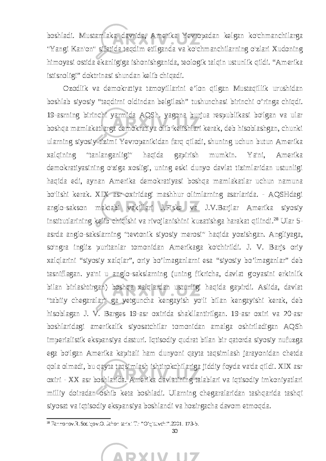 boshladi. Mustamlaka davrida, Amerika Yevropadan kelgan ko&#39;chmanchilarga &#34;Yangi Kan&#39;on&#34; sifatida taqdim etilganda va ko&#39;chmanchilarning o&#39;zlari Xudoning himoyasi ostida ekanligiga ishonishganida, teologik talqin ustunlik qildi. “Amerika istisnoligi” doktrinasi shundan kelib chiqadi. Ozodlik va demokratiya tamoyillarini e’lon qilgan Mustaqillik urushidan boshlab siyosiy “taqdirni oldindan belgilash” tushunchasi birinchi o’ringa chiqdi. 19-asrning birinchi yarmida AQSh. yagona burjua respublikasi bo&#39;lgan va ular boshqa mamlakatlarga demokratiya olib kelishlari kerak, deb hisoblashgan, chunki ularning siyosiy tizimi Yevropanikidan farq qiladi, shuning uchun butun Amerika xalqining &#34;tanlanganligi&#34; haqida gapirish mumkin. Ya&#39;ni, Amerika demokratiyasining o&#39;ziga xosligi, uning eski dunyo davlat tizimlaridan ustunligi haqida edi, aynan Amerika demokratiyasi boshqa mamlakatlar uchun namuna bo&#39;lishi kerak. XIX asr oxiridagi mashhur olimlarning asarlarida. - AQSHdagi anglo-sakson maktabi vakillari J.Fiske va J.V.Barjlar Amerika siyosiy institutlarining kelib chiqishi va rivojlanishini kuzatishga harakat qilindi. 28 Ular 5- asrda anglo-sakslarning &#34;tevtonik siyosiy merosi&#34; haqida yozishgan. Angliyaga, so&#39;ngra ingliz puritanlar tomonidan Amerikaga ko&#39;chirildi. J. V. Barjs oriy xalqlarini “siyosiy xalqlar”, oriy bo’lmaganlarni esa “siyosiy bo’lmaganlar” deb tasniflagan. ya&#39;ni u anglo-sakslarning (uning fikricha, davlat g&#39;oyasini erkinlik bilan birlashtirgan) boshqa xalqlardan ustunligi haqida gapirdi. Aslida, davlat &#34;tabiiy chegaralar&#34; ga yetguncha kengayish yo&#39;li bilan kengayishi kerak, deb hisoblagan J. V. Barges 19-asr oxirida shakllantirilgan. 19-asr oxiri va 20-asr boshlaridagi amerikalik siyosatchilar tomonidan amalga oshiriladigan AQSh imperialistik ekspansiya dasturi. Iqtisodiy qudrat bilan bir qatorda siyosiy nufuzga ega bo&#39;lgan Amerika kapitali ham dunyoni qayta taqsimlash jarayonidan chetda qola olmadi, bu qayta taqsimlash ishtirokchilariga jiddiy foyda va&#39;da qildi. XIX asr oxiri - XX asr boshlarida. Amerika davlatining talablari va iqtisodiy imkoniyatlari milliy doiradan oshib keta boshladi. Ularning chegaralaridan tashqarida tashqi siyosat va iqtisodiy ekspansiya boshlandi va hozirgacha davom etmoqda. 28 Farmonov.R.Sodiqov.O. Jahon tarixi T.: ”O’qituvchi”.2001. 173-b. 30 