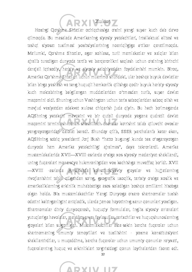 Xulosa Hozirgi Qo&#39;shma Shtatlar ochiqchasiga o&#39;zini yangi super kuch deb da&#39;vo qilmoqda. Bu masalada Amerikaning siyosiy yetakchilari, intellektual elitasi va tashqi siyosat tuzilmasi pozitsiyalarining noaniqligiga e&#39;tibor qaratilmoqda. Ma&#39;lumki, Qo&#39;shma Shtatlar, agar xohlasa, turli mamlakatlar va xalqlar bilan ajralib turadigan dunyoda tartib va barqarorlikni saqlash uchun o&#39;zining birinchi darajali iqtisodiy, harbiy va siyosiy salohiyatidan foydalanishi mumkin. Biroq, Amerika Qo’shma Shtatlari uchun muammo shundaki, ular boshqa buyuk davlatlar bilan birga yashash va teng huquqli hamkorlik qilishga qodir buyuk harbiy-siyosiy kuch maktabining belgilangan muddatlaridan o’tmasdan turib, super davlat maqomini oldi. Shuning uchun Vashington uchun tarix saboqlaridan saboq olish va mavjud vaziyatdan adekvat xulosa chiqarish juda qiyin. Bu hech bo&#39;lmaganda AQShning yetakchi mavqeini va bir qutbli dunyoda yagona qudratli davlat maqomini ta&#39;minlash uchun shoshilinch choralar ko&#39;rishni talab qiluvchi ovozlar yangrayotganidan dalolat beradi. Shunday qilib, SSSR parchalanib ketar ekan, AQSHning sobiq prezidenti Jorj Bush “hatto bugungi kunda tez oʻzgarayotgan dunyoda ham Amerika yetakchiligi ajralmas”, deya takrorlardi. Amerika mustamlakalarida XVII—XVIII-asrlarda oʻziga xos siyosiy madaniyat shakllandi, uning fuqarolari monarxiya hukmronligidan voz kechishga muvaffaq boʻldi. XVII —XVIII -asrlarda Amerikada konstitutsiyaviy g&#39;oyalar va hujjatlarning rivojlanishini tahlil qilgandan so&#39;ng, geografik uzoqlik, tarixiy o&#39;ziga xoslik va amerikaliklarning erkinlik muhabbatiga asos soladigan boshqa omillarni hisobga olgan holda. Biz mustamlakachilar Yangi Dunyoga o&#39;zaro shartnomalar tuzish odatini keltirganligini aniqladik, ularda jamoa hayotining zarur qonunlari yozilgan. Shartnomalar diniy dunyoqarash, huquqiy formulalar, ingliz siyosiy an&#39;analari yutuqlariga havolalar, ma&#39;rifatparvar faylasuflar, tarixchilar va huquqshunoslarning g&#39;oyalari bilan sug&#39;orilgan. Mustamlakachilar asta-sekin barcha fuqarolar uchun shartnomaning umumiy tamoyillari va tuzilishini - yozma konstitutsiyani shakllantirdilar, u muqaddima, barcha fuqarolar uchun umumiy qonunlar ro&#39;yxati, fuqarolarning huquq va erkinliklari to&#39;g&#39;risidagi qonun loyihalaridan iborat edi. 32 