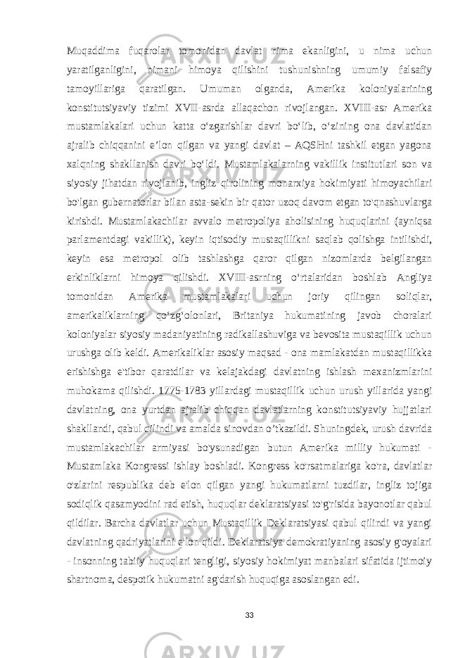 Muqaddima fuqarolar tomonidan davlat nima ekanligini, u nima uchun yaratilganligini, nimani himoya qilishini tushunishning umumiy falsafiy tamoyillariga qaratilgan. Umuman olganda, Amerika koloniyalarining konstitutsiyaviy tizimi XVII-asrda allaqachon rivojlangan. XVIII-asr Amerika mustamlakalari uchun katta oʻzgarishlar davri boʻlib, oʻzining ona davlatidan ajralib chiqqanini eʼlon qilgan va yangi davlat – AQSHni tashkil etgan yagona xalqning shakllanish davri boʻldi. Mustamlakalarning vakillik institutlari son va siyosiy jihatdan rivojlanib, ingliz qirolining monarxiya hokimiyati himoyachilari bo&#39;lgan gubernatorlar bilan asta-sekin bir qator uzoq davom etgan to&#39;qnashuvlarga kirishdi. Mustamlakachilar avvalo metropoliya aholisining huquqlarini (ayniqsa parlamentdagi vakillik), keyin iqtisodiy mustaqillikni saqlab qolishga intilishdi, keyin esa metropol olib tashlashga qaror qilgan nizomlarda belgilangan erkinliklarni himoya qilishdi. XVIII-asrning oʻrtalaridan boshlab Angliya tomonidan Amerika mustamlakalari uchun joriy qilingan soliqlar, amerikaliklarning qoʻzgʻolonlari, Britaniya hukumatining javob choralari koloniyalar siyosiy madaniyatining radikallashuviga va bevosita mustaqillik uchun urushga olib keldi. Amerikaliklar asosiy maqsad - ona mamlakatdan mustaqillikka erishishga e&#39;tibor qaratdilar va kelajakdagi davlatning ishlash mexanizmlarini muhokama qilishdi. 1775-1783 yillardagi mustaqillik uchun urush yillarida yangi davlatning, ona yurtdan ajralib chiqqan davlatlarning konstitutsiyaviy hujjatlari shakllandi, qabul qilindi va amalda sinovdan o’tkazildi. Shuningdek, urush davrida mustamlakachilar armiyasi bo&#39;ysunadigan butun Amerika milliy hukumati - Mustamlaka Kongressi ishlay boshladi. Kongress ko&#39;rsatmalariga ko&#39;ra, davlatlar o&#39;zlarini respublika deb e&#39;lon qilgan yangi hukumatlarni tuzdilar, ingliz tojiga sodiqlik qasamyodini rad etish, huquqlar deklaratsiyasi to&#39;g&#39;risida bayonotlar qabul qildilar. Barcha davlatlar uchun Mustaqillik Deklaratsiyasi qabul qilindi va yangi davlatning qadriyatlarini e&#39;lon qildi. Deklaratsiya demokratiyaning asosiy g&#39;oyalari - insonning tabiiy huquqlari tengligi, siyosiy hokimiyat manbalari sifatida ijtimoiy shartnoma, despotik hukumatni ag&#39;darish huquqiga asoslangan edi. 33 
