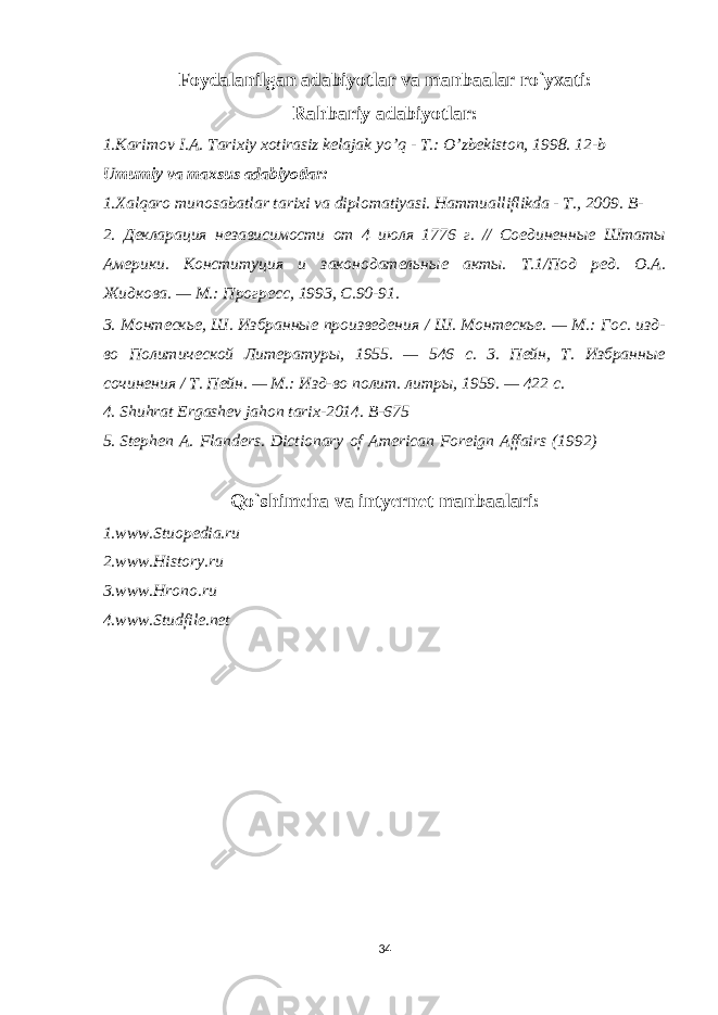 Foydalanilgan adabiyotlar va manbaalar ro`yxati: Rahbariy adabiyotlar: 1.Karimov I.А. Tarixiy xotirasiz kelajak yoʼq - T.: Oʼzbekiston, 1998. 1 2-b Umumiy va maxsus adabiyotlar: 1. Xalqaro munosabatlar tarixi va diplomatiyasi. Hammualliflikda - T., 2009. B - 2. Декларация независимости от 4 июля 1776 г. // Соединенные Штаты Америки. Конституция и законодательные акты. Т.1/Под ред. О.А. Жидкова. — М.: Прогресс, 1993, С.90-91. 3. Монтескье, Ш. Избранные произведения / Ш. Монтескье. — М.: Гос. изд- во Политической Литературы, 1955. — 546 с. 3. Пейн, Т. Избранные сочинения / Т. Пейн. — М.: Изд-во полит. литры, 1959. — 422 с. 4. Shuhrat Ergashev jahon tarix-2014. B-675 5. Stephen   A.   Flanders.   Dictionary   of   American   Foreign   Affairs   (1992) Qo`shimcha va intyernet manbaalari: 1.www.Stuopedia.ru 2.www.History.ru 3.www.Hrono.ru 4.www.Studfile.net 34 