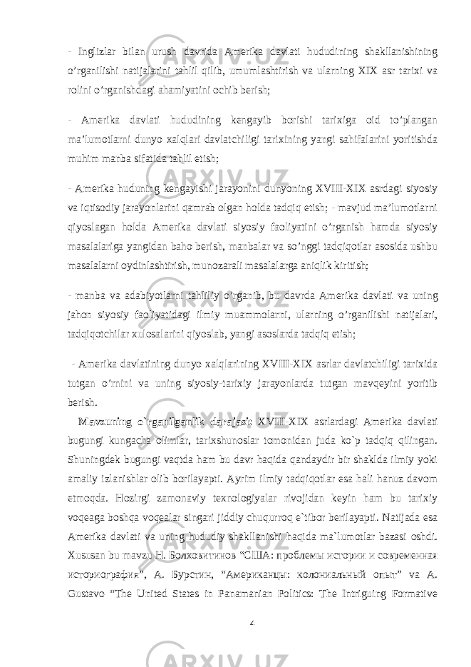 - Inglizlar bilan urush davrida Amerika davlati hududining shakllanishining o’rganilishi natijalarini tahlil qilib, umumlashtirish va ularning XIX asr tarixi va rolini o’rganishdagi ahamiyatini ochib berish; - Amerika davlati hududining kengayib borishi tarixiga oid to’plangan ma’lumotlarni dunyo xalqlari davlatchiligi tarixining yangi sahifalarini yoritishda muhim manba sifatida tahlil etish; - Amerika huduning kengayishi jarayonini dunyoning XVIII-XIX asrdagi siyosiy va iqtisodiy jarayonlarini qamrab olgan holda tadqiq etish; - mavjud ma’lumotlarni qiyoslagan holda Amerika davlati siyosiy faoliyatini o’rganish hamda siyosiy masalalariga yangidan baho berish, manbalar va so’nggi tadqiqotlar asosida ushbu masalalarni oydinlashtirish, munozarali masalalarga aniqlik kiritish; - manba va adabiyotlarni tahliliy o’rganib, bu davrda Amerika davlati va uning jahon siyosiy faoliyatidagi ilmiy muammolarni, ularning o’rganilishi natijalari, tadqiqotchilar xulosalarini qiyoslab, yangi asoslarda tadqiq etish; - Amerika davlati ning dunyo xalqlarining XVIII-XIX asrlar davlatchiligi tarixida tutgan o’rnini va uning siyosiy-tarixiy jarayonlarda tutgan mavqeyini yoritib berish. Mavzuning o`rganilganlik darajasi: XVIII-XIX asrlar dagi Amerika davlati bugungi kungacha olimlar, tarixshunoslar tomonidan juda ko`p tadqiq qilingan. Shuningdek bugungi vaqtda ham bu davr haqida qandaydir bir shaklda ilmiy yoki amaliy izlanishlar olib borilayapti. Ayrim ilmiy tadqiqotlar esa hali hanuz davom etmoqda. Hozirgi zamonaviy texnologiyalar rivojidan keyin ham bu tarixiy voqeaga boshqa voqealar singari jiddiy chuqurroq e`tibor berilayapti. Natijada esa Amerika davlati va uning hududiy shakllanishi haqida ma`lumotlar bazasi oshdi. Xususan bu mavzu H. Болховитинов “ США : проблемы истории и современная историография ”, A. Бурстин , “ Американцы : колониальный опыт ” va A. Gustavo “The United States in Panamanian Politics: The Intriguing Formative 4 