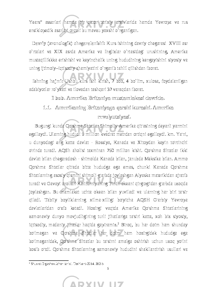 Years” assarlari hamda bir qator tarixiy arxivlarida hamda Yevropa va rus ensiklopedik asarlari orqali bu mavzu yaxshi o`rganilgan. Davriy (xronologik) chegaralanishi: Kurs ishining davriy chegarasi XVIII asr o`rtalari va XIX asrda Amerika va Inglizlar o`rtasidagi urushining, Amerika mustaqillikkka erishishi va keyinchalik uning hududining kengayishini siyosiy va uning ijtimoiy–iqtisodiy ahamiyatini o`rganib tahlil qilishdan iborat. Ishning hajmi: Ushbu kurs ishi kirish, 2 bob , 4 bo`lim, xulosa, foydalanilgan adabiyotlar ro`yxat i va ilovadan tashqari 32 varaqdan iborat. I bob. Amerika Britaniya mustamlakasi davrida. 1.1. Amerikaning Britaniyaga qarshi kurashi. Amerika revolyutsiyasi. Bugungi kunda Qo&#39;shma Shtatlar Shimoliy Amerika qit&#39;asining deyarli yarmini egallaydi. Ularning hududi 9 million kvadrat metrdan ortiqni egallaydi. km. Ya&#39;ni, u dunyodagi eng katta davlat - Rossiya, Kanada va Xitoydan keyin to&#39;rtinchi o&#39;rinda turadi. AQSh aholisi taxminan 250 million kishi. Qo&#39;shma Shtatlar ikki davlat bilan chegaradosh - shimolda Kanada bilan, janubda Meksika bilan. Ammo Qo&#39;shma Shtatlar qit&#39;ada bitta hududga ega emas, chunki Kanada Qo&#39;shma Shtatlarning asosiy qismini shimoli-g&#39;arbda joylashgan Alyaska materikidan ajratib turadi va Gavayi orollari Kaliforniyaning Tinch okeani qirg&#39;og&#39;idan g&#39;arbda uzoqda joylashgan. Bu mamlakat uchta okean bilan yuviladi va ularning har biri ta&#39;sir qiladi. Tabiiy boyliklarning xilma-xilligi bo&#39;yicha AQSH G&#39;arbiy Yevropa davlatlaridan o&#39;zib ketadi. Hozirgi vaqtda Amerika Qo&#39;shma Shtatlarining zamonaviy dunyo mavjudligining turli jihatlariga ta&#39;siri katta, xoh biz siyosiy, iqtisodiy, madaniy jihatlar haqida gapiramiz. 2 Biroq, bu har doim ham shunday bo&#39;lmagan va Qo&#39;shma Shtatlar har doim ham hozirgidek hududga ega bo&#39;lmaganidek, Qo&#39;shma Shtatlar bu ta&#39;sirni amalga oshirish uchun uzoq yo&#39;lni bosib o&#39;tdi. Qo&#39;shma Shtatlarning zamonaviy hududini shakllantirish usullari va 2 Shuxrat Ergashev Jahon tarixi . Toshkent -2014. 352-b 5 