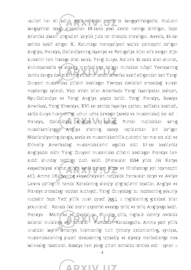 usullari har xil edi - sotib olishdan tortib to kengaytirishgacha. Hududni kengaytirish istagi allaqachon 18-asrda yosh davlat nomiga kiritilgan. faqat Atlantika okeani qirg&#39;oqlari bo&#39;ylab juda tor chiziqda cho&#39;zilgan. Avvalo, 15-asr oxirida kashf etilgan X. Kolumbga monopoliyani saqlab qolmoqchi boʻlgan Angliya, Fransiya, Gollandiyaning Ispaniya va Portugaliya bilan olib borgan oʻjar kurashini ham hisobga olish kerak. Yangi dunyo. Kolumb 15-asrda shon-shuhrat, shuhratparastlik va shaxsiy manfaatlarga bo&#39;lgan muhabbat tufayli Yevropaning barcha dengiz davlatlarining e&#39;tiborini tortdi. Amerika kashf etilganidan beri Yangi Dunyoni mustamlaka qilishni boshlagan Yevropa davlatlari o&#39;rtasidagi kurash maydoniga aylandi. Vaqt o&#39;tishi bilan Amerikada Yangi Ispaniyadan tashqari, Nyu-Gollandiya va Yangi Angliya paydo bo&#39;ldi. Yangi Fransiya, Rossiya Amerikasi, Yangi Shvetsiya. XVI asr oxirida Ispaniya qachon. zaiflasha boshladi, aslida dunyo hukmronligi uchun uchta da&#39;vogar (savdo va mustamlaka) bor edi - Fransiya, Gollandiya, Angliya. 17-asrdagi Puritan inqilobidan soʻng mustahkamlangan Angliya oʻzining asosiy raqiblaridan biri boʻlgan Niderlandiyaning dengiz, savdo va mustamlakachilik qudratini tor-mor eta oldi va Shimoliy Amerikadagi mustamlakalarini egallab oldi. 17-asr boshlarida Angliyadan oldin Yangi Dunyoni mustamlaka qilishni boshlagan Fransiya ham xuddi shunday taqdirga duch keldi. (Fransuzlar 1534 yilda Jak Kartye ekspeditsiyasi xizmat qilishi kerak bo&#39;lgan Xitoy va Hindistonga yo&#39;l topmoqchi edi). Ammo J.Kartyening ekspeditsiyalari natijasida frantsuzlar daryo va Avliyo Lorens qoʻltigʻini hamda Kanadaning sharqiy qirgʻoqlarini topdilar. Angliya va Fransiya o&#39;rtasidagi raqobat kuchaydi. Yangi Dunyodagi bu raqobatning yakuniy nuqtasini faqat Yetti yillik urush qo&#39;ydi (gg.), u inglizlarning g&#39;alabasi bilan yakunlandi - Kanada ikki orolni qaytarish evaziga to&#39;liq va to&#39;liq Angliyaga ketdi. Fransiya - Martinika va Gvadelupa. Shunday qilib, inglizlar doimiy ravishda kolonial mulklarga ega bo&#39;lishdi - Floridadan Kanadagacha. Ammo yetti yillik urushdan keyin Britaniya hukmronligi turli ijtimoiy qatlamlarning, ayniqsa, mustamlakalarning yuqori tabaqasining iqtisodiy va siyosiy manfaatlariga mos kelmasligi isbotlandi. Rossiya ham yangi qit&#39;ani ochishda ishtirok etdi - aynan u 6 