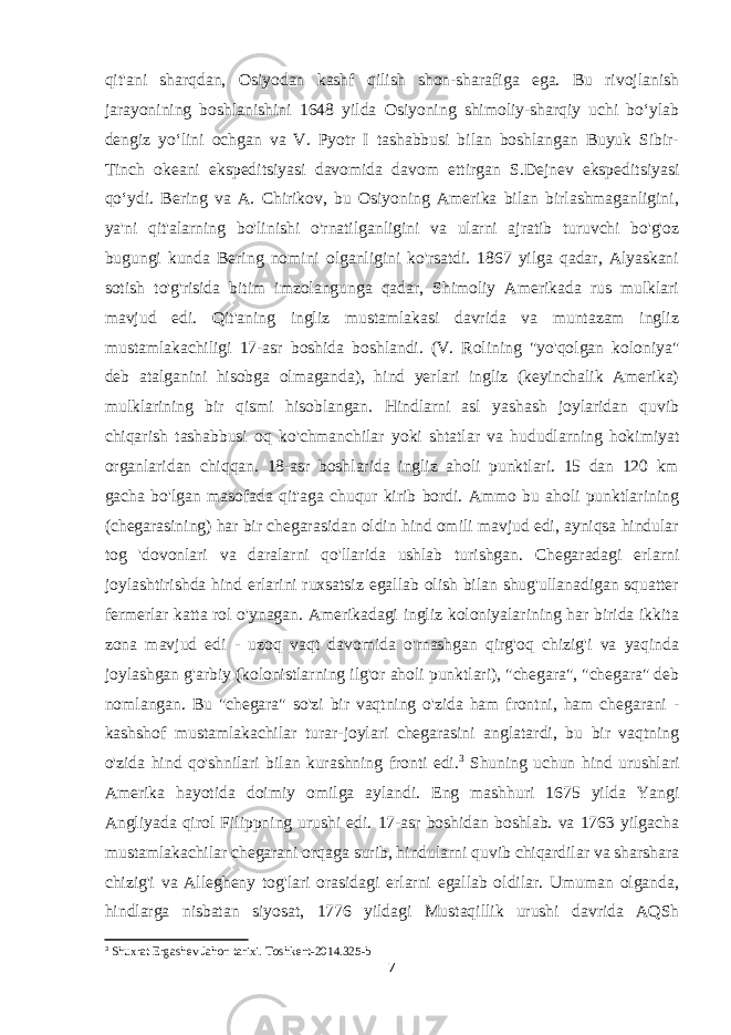 qit&#39;ani sharqdan, Osiyodan kashf qilish shon-sharafiga ega. Bu rivojlanish jarayonining boshlanishini 1648 yilda Osiyoning shimoliy-sharqiy uchi boʻylab dengiz yoʻlini ochgan va V. Pyotr I tashabbusi bilan boshlangan Buyuk Sibir- Tinch okeani ekspeditsiyasi davomida davom ettirgan S.Dejnev ekspeditsiyasi qoʻydi. Bering va A. Chirikov, bu Osiyoning Amerika bilan birlashmaganligini, ya&#39;ni qit&#39;alarning bo&#39;linishi o&#39;rnatilganligini va ularni ajratib turuvchi bo&#39;g&#39;oz bugungi kunda Bering nomini olganligini ko&#39;rsatdi. 1867 yilga qadar, Alyaskani sotish to&#39;g&#39;risida bitim imzolangunga qadar, Shimoliy Amerikada rus mulklari mavjud edi. Qit&#39;aning ingliz mustamlakasi davrida va muntazam ingliz mustamlakachiligi 17-asr boshida boshlandi. (V. Rolining &#34;yo&#39;qolgan koloniya&#34; deb atalganini hisobga olmaganda), hind yerlari ingliz (keyinchalik Amerika) mulklarining bir qismi hisoblangan. Hindlarni asl yashash joylaridan quvib chiqarish tashabbusi oq ko&#39;chmanchilar yoki shtatlar va hududlarning hokimiyat organlaridan chiqqan. 18-asr boshlarida ingliz aholi punktlari. 15 dan 120 km gacha bo&#39;lgan masofada qit&#39;aga chuqur kirib bordi. Ammo bu aholi punktlarining (chegarasining) har bir chegarasidan oldin hind omili mavjud edi, ayniqsa hindular tog &#39;dovonlari va daralarni qo&#39;llarida ushlab turishgan. Chegaradagi erlarni joylashtirishda hind erlarini ruxsatsiz egallab olish bilan shug&#39;ullanadigan squatter fermerlar katta rol o&#39;ynagan. Amerikadagi ingliz koloniyalarining har birida ikkita zona mavjud edi - uzoq vaqt davomida o&#39;rnashgan qirg&#39;oq chizig&#39;i va yaqinda joylashgan g&#39;arbiy (kolonistlarning ilg&#39;or aholi punktlari), &#34;chegara&#34;, &#34;chegara&#34; deb nomlangan. Bu &#34;chegara&#34; so&#39;zi bir vaqtning o&#39;zida ham frontni, ham chegarani - kashshof mustamlakachilar turar-joylari chegarasini anglatardi, bu bir vaqtning o&#39;zida hind qo&#39;shnilari bilan kurashning fronti edi. 3 Shuning uchun hind urushlari Amerika hayotida doimiy omilga aylandi. Eng mashhuri 1675 yilda Yangi Angliyada qirol Filippning urushi edi. 17-asr boshidan boshlab. va 1763 yilgacha mustamlakachilar chegarani orqaga surib, hindularni quvib chiqardilar va sharshara chizig&#39;i va Allegheny tog&#39;lari orasidagi erlarni egallab oldilar. Umuman olganda, hindlarga nisbatan siyosat, 1776 yildagi Mustaqillik urushi davrida AQSh 3 Shuxrat Ergashev Jahon tarixi . Toshkent -2014.325-b 7 