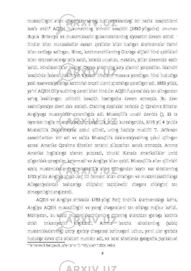 mustaqilligini e&#39;lon qilganidan so&#39;ng, turli xarakterdagi bir necha bosqichlarni bosib o&#39;tdi. 4 AQSH hukumatining birinchi bosqichi (1830-yilgacha) umuman Buyuk Britaniya va mustamlakachi gubernatorlarning siyosatini davom ettirdi - hindlar bilan munosabatlar asosan qabilalar bilan tuzilgan shartnomalar tizimi bilan tartibga solingan. Biroq, ko&#39;chmanchilarning G&#39;arbga siljishi hind qabilalari bilan to&#39;qnashuvlarga olib keldi, ba&#39;zida urushlar, masalan, yillar davomida sodir bo&#39;ldi. Hindistonliklar hozirgi Ogayo shtatining ko&#39;p qismini yo&#39;qotdilar. Ikkinchi bosqichda federal hokimiyat siyosati hindlarni maxsus yaratilgan hind hududiga yoki rezervatsiyalariga ko&#39;chirish orqali ularni ajratishga qaratilgan edi. 1883-yilda, ya’ni AQSH Oliy sudining qarori bilan hindular AQSh fuqarosi deb tan olingandan so’ng boshlangan uchinchi bosqich hozirgacha davom etmoqda. Bu davr assimilyatsiya davri deb ataladi. O&#39;zining dastlabki tarixida () Qo&#39;shma Shtatlar Angliyaga mustamlaka qaramligida edi. Mustaqillik urushi davrida (), 13 ta isyonkor ingliz mustamlakalari mustaqillik uchun kurashganida, 1776 yil 4 iyulda Mustaqillik Deklaratsiyasi qabul qilindi, uning haqiqiy muallifi T. Jefferson asoschilaridan biri edi va aslida Mustaqillik deklaratsiyasining qabul qilingan sanasi Amerika Qo&#39;shma Shtatlari tarixini allaqachon sanab o&#39;tmoqda. Ammo Amerika inglizlarga qisman yutqazdi, chunki Kanada amerikaliklar umid qilganidek qo&#39;zg&#39;olon ko&#39;tarmadi va Angliya bilan qoldi. Mustaqillik e&#39;lon qilinishi sobiq mustamlakalarning, mustaqillik e&#39;lon qilingandan keyin esa shtatlarning 1763 yilda Angliya qiroli Jorj III farmoni bilan chizilgan va mustamlakachilarga Allegeniyalardan tashqariga chiqishni taqiqlovchi chegara chizig&#39;ini tan olmaganligini anglatardi. AQSH va Angliya oʻrtasida 1783-yilgi Parij tinchlik shartnomasiga koʻra, Angliya AQSH mustaqilligini va yangi chegaralarni tan olishga majbur boʻldi. Mohiyatan, bu sobiq mustamlakachilarning qit&#39;aning sharqidan g&#39;arbga ko&#39;chib o&#39;tish imkoniyatini anglatardi. Ammo barcha shtatlarning (sobiq mustamlakalarning) qat&#39;iy g&#39;arbiy chegarasi bo&#39;lmagani uchun, ya&#39;ni ular g&#39;arbda hududga da&#39;vo qila olishlari mumkin edi, va ba&#39;zi shtatlarda geografik joylashuvi 4 Farmonov.R.Sodiqov.O. Jahon tarixi T.: ”O’qituvchi”.2001. 146-b 8 