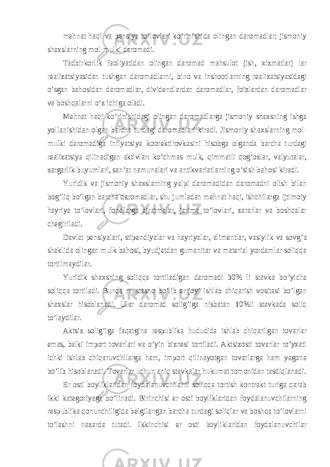 mehnat haqi va pensiya to ’lovlari ko’rinishida olingan daromadlar; jismoniy shaxslarning mol-mulki daromadi. Tadbirkorlik faoliyatidan olingan daromad mahsulot (ish, xizmatlar) lar realizatsiyasidan tushgan daromadlarni, bino va inshootlarning realizatsiyasidagi o ’sgan bahosidan daromadlar, dividendlardan daromadlar, foizlardan daromadlar va boshqalarni o’z ichiga oladi. Mehnat haqi ko ’rinishidagi olingan daromadlarga jismoniy shaxsning ishga yollanishidan olgan barcha turdagi daromadlari kiradi. Jismoniy shaxslarning mol- mulki daromadiga inflyatsiya koorektirovkasini hisobga olganda barcha turdagi realizatsiya qilinadigan aktivlar: ko ’chmas mulk, qimmatli qog’ozlar, valyutalar, zargarlik buyumlari, san’at namunalari va antikvariatlarning o’sish bahosi kiradi. Yuridik va jismoniy shaxslarning yalpi daromadidan daromadni olish bilan bog ’liq bo’lgan barcha daromadlar, shu jumladan mehnat haqi, ishchilarga ijtimoiy hayriya to’lovlari, fondlarga ajratmalar, jarima to’lovlari, zararlar va boshqalar chegiriladi. Davlat pensiyalari, stipendiyalar va hayriyalar, alimentlar, vasiylik va sovg ’a shaklida olingan mulk bahosi, byudjetdan gumanitar va material yordamlar soliqqa tortilmaydilar. Yuridik shaxsning soliqqa tortiladigan daromadi 30% li stavka bo ’yicha soliqqa tortiladi. Bunda mustasno bo’lib er-joyi ishlab chiqarish vositasi bo’lgan shaxslar hisoblanadi. Ular daromad solig’iga nisbatan 10%li stavkada soliq to’laydilar. Aktsiz solig ’iga faqatgina respublika hududida ishlab chiqarilgan tovarlar emas, balki import tovarlari va o’yin biznesi tortiladi. Aktsizosti tovarlar ro’yxati ichki ishlab chiqaruvchilarga ham, import qilinayotgan tovarlarga ham yagona bo’lib hisoblanadi. Tovarlar uchun aniq stavkalar hukumat tomonidan tasdiqlanadi. Er osti boyliklaridan foydalanuvchilarni soliqqa tortish kontrakt turiga qarab ikki kategoriyaga bo ’linadi. Birinchisi er osti boyliklaridan foydalanuvchilarning respublika qonunchiligida belgilangan barcha turdagi soliqlar va boshqa to’lovlarni to’lashni nazarda tutadi. Ikkinchisi er osti boyliklaridan foydalanuvchilar 