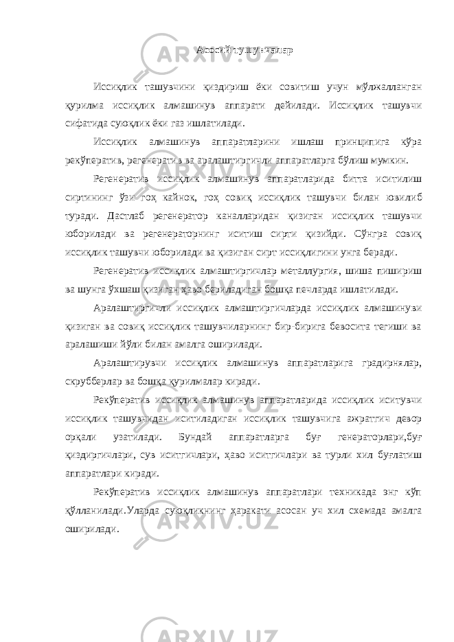  Асосий тушунчалар Иссиқлик ташувчини қиздириш ёки совитиш учун мўлжалланган қурилма иссиқлик алмашинув аппарати дейилади. Иссиқлик ташувчи сифатида суюқлик ёки газ ишлатилади. Иссиқлик алмашинув аппаратларини ишлаш принципига кўра рекўператив, регенератив ва аралаштиргичли аппаратларга бўлиш мумкин. Регенератив иссиқлик алмашинув аппаратларида битта иситилиш сиртининг ўзи гоҳ кайнок, гоҳ совиқ иссиқлик ташувчи билан юви либ туради. Дастлаб регенератор каналларидан қизиган иссиқлик ташувчи юборилади ва регенераторнинг иситиш сирти қизийди. Сўнгра совиқ иссиқлик ташувчи юборилади ва қизиган сирт иссиқлигини унга беради. Регенератив иссиқлик алмаштиргичлар металлургия, шиша пиши риш ва шунга ўхшаш қизиган ҳаво бериладиган бошқа печларда ишла тилади. Аралаштиргичли иссиқлик алмаштиргичларда иссиқлик алмашину ви қизиган ва совиқ иссиқлик ташувчиларнинг бир-бирига бевосита тегиши ва аралашиши йўли билан амалга оширилади. Аралаштирувчи иссиқлик алмашинув аппаратларига градирнялар, скрубберлар ва бошқа қурилмалар киради. Рекўператив иссиқлик алмашинув аппаратларида иссиқлик иси тувчи иссиқлик ташувчидан иситиладиган иссиқлик ташувчига аж ратгич девор орқали узатилади. Бундай аппаратларга буғ генера торлари,буғ қиздиргичлари, сув иситгичлари, ҳаво иситгичлари ва турли хил буғлатиш аппаратлари киради. Рекўператив иссиқлик алмашинув аппаратлари техникада энг кўп қўлланилади.Уларда суюқликнинг ҳаракати асосан уч хил схе мада амалга оширилади. 