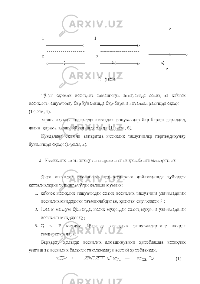  1 1 1 а) б) в) 1 - расм. Тўғри оқимли иссиқлик алмашинув аппаратида совиқ ва кайнок иссиқлик ташувчилар бир йўналишда бир-бирига параллел равишда оқади (1-расм, а). карши оқимли аппаратда иссиқлик ташувчилар бир-бирига парал лел, лекин қарама-қарши йўналишда оқади (1-расм , б). Кўндаланг оқимли аппаратда иссиқлик ташувчилар перпендикуляр йўналишда оқади (1-расм, в). 2 Иссиклик алмашинув аппаратларини ҳисоблаш методикаси Янги иссиқлик алмашинув аппаратларини лойихалашда қуйидаги катталикларни топишга тўғри келиши мумкин: 1. кайнок иссиқлик ташувчидан совиқ иссиқлик ташувчига уза тиладиган иссиқлик миқдорини таъминлайдиган, қизиган сирт юзаси F ; 2. Юза F маълум бўлганда, иссиқ муҳитдан совиқ муҳитга уза тиладиган иссиқлик миқдори Q ; 3. Q ва F маълум бўлганда иссиқлик ташувчиларнинг охирги температуралари. Барқарор ҳолатда иссиқлик алмашинувини ҳисоблашда иссиқлик узатиш ва иссиқлик баланси тенгламалари асосий ҳисобланади.) ( 2 1 t t KF Q   (1)2 2 2 