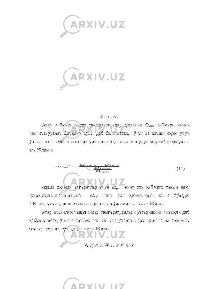 2 - расм. Агар қиймати катта температуралар фарқини Q макс қиймати кичик температуралар фарқини Q мин деб белгиласак, тўғри ва қарши оқим учун ўртача логарифмик температуралар фарқини топиш учун умумий формулага эга бўламиз:минмакс мин макс логур QQ Q Q t ln    (11) карши оқимли аппаратлар учун  t ур - нинг сон қиймати ҳамма вақт тўғри оқимли апапратлар  t ур - нинг сон қийматидан катта бўлади. Шунинг учун қарши оқимли аппаратлар ўлчамлари кичик бўлади. Агар иссиқлик ташувчилар температуралари ўзгаришини чизиқли деб қабул килсак, ўртача арифметик температуралар фарқи ўртача логарифмик температуралар фарқидан катта бўлади. А Д А Б И Ё Т Л А Р 