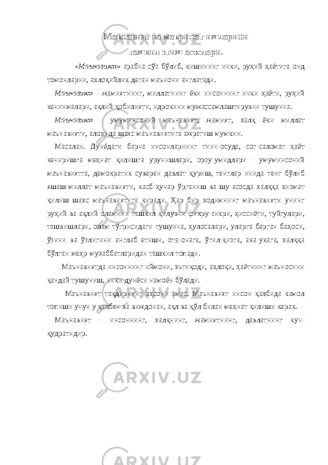 Маънавият ва маърифат ишларини ташкил этиш асослари. «Маънавият» арабча сўз бўлиб, кишининг ички, руҳий ҳаётига оид томонларни, ахлоқийлик деган маънони англатади. Маънавият - жамиятнинг, миллатнинг ёки инсоннинг ички ҳаёти, руҳий кечинмалари, ақлий қобилияти, идрокини мужассамлаштирувчи тушунча. Маънавият - умуминсоний маънавият, жамият, халқ ёки миллат маънавияти, алоҳида шахс маънавиятига ажратиш мумкин. Масалан. Дунёдаги барча инсонларнинг тинч-осуда, сог-саломат ҳаёт кечиришга меҳнат қилишга урунишлари, орзу-умидлари - умуминсоний маънавиятга, демократик суверен давлат қуриш, тенглар ичида тенг бўлиб яшаш-миллат маънавияти, касб-ҳунар ўрганиш ва шу асосда халққа хизмат қилиш шахс маънавиятига киради. Ҳар бир ходимнинг маънавияти унинг руҳий ва ақлий оламини ташкил қилувчи фикру-зикри, ҳиссиёти, туйгулари, ташвишлари, олам тўгрисидаги тушунча, ҳулосалари, уларга берган баҳоси, ўзини ва ўзлигини англаб етиши, ота-онага, ўгил-қизга, ака-укага, халққа бўлган меҳр-мухаббатларидан ташкил топади. Маънавиятда инсоннинг иймони, эътиқоди, аҳлоқи, ҳаётнинг маъносини қандай тушуниш, ички дунёси намоён бўлади. Маънавият тақдирнинг эҳсони эмас. Маънавият инсон қалбида камол топиши учун у қалбан ва виждонан, ақл ва қўл билан меҳнат қилиши керак. Маънавият - инсоннинг, халқнинг, жамиятнинг, давлатнинг куч- қудратидир. 