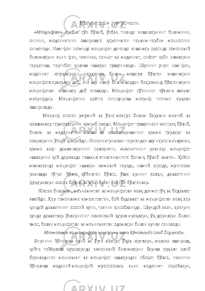 Маърифат» тушунчаси. « Маърифат » арабча сўз бўлиб, ўзбек тилида кишиларнинг билимини, онгини, маданиятини оширишга қаратилган таълим-тарбия маъносини англатади. Илм-фан назмида маърифат деганда кишилар орасида замонавий билимларни яъни фан, техника, санъат ва маданият, сиёсат каби илмларни тарқатиш, таргибот қилиш ишлари тушунилади. Шунинг учун илм-фан, маданият ютуқларини тарқатиш билан машгул бўлган кишиларни маърифатпарварлар деб, ана шу илму билимлардан баҳраманд бўлганларни маърифатли кишилар деб аташади. Маърифат сўзининг кўплик шакли маорифдир. Маърифатни ҳаётга сингдириш маориф тизими орқали оширилади. Маориф асосан умумий ва ўрта-махсус билим берувчи мактаб ва коллежлар тармоқларини қамраб олади. Маърифат тушунчаси кенгроқ бўлиб, билим ва маданиятни ёйиш ва юксалтиришнинг ҳамма турлари ва соҳаларини ўзига қамрайди. Инсониятривожи тарихидан шу нарса маълумки, ҳамма вақт давлвтларнинг салоҳияти, жамиятнинг равнақи маърифат ишларини қай даражада ташкил этилганлигига боглиқ бўлиб келган. Қайси мамлакатда маърифат ишлари оммавий тарзда, илмий асосда, мунтазам равишда тўгри йўлга қўйилган бўлса, ўша ернинг халқи, давлатнинг фуқаролари юксак билим ва маънавият соҳиби бўлганлар. Юксак билимли, маънавиятли ва маърифатли халқ доимо тўқ ва бадавлат яшайди. Ҳар томонлама камол топган, бой-бадавлат ва маърифатли халқ ҳар қандай давлатнинг асосий кучи, таянчи ҳисобланади. Шундай экан, ҳозирги кунда давлатлар ўзларининг замоновий қурол-яроқлари, ўқ-дорилари билан эмас, балки маърифатли ва маънавиятли одамлари билан кучли саналади. Маънавият ва маърифат ищларини икки йўналишда олиб борилади. Биринчи йўналиш олий ва ўрта махсус ўқув юртлари, малака ошириш, қайта тайёрлаш курсларида замонавий билимларни бериш орқали олиб бориладиган маънавият ва маърифат ишларидан иборат бўлса, иккинчи йўналиш маданий-маърифий муассасалар яъни маданият саройлари, 