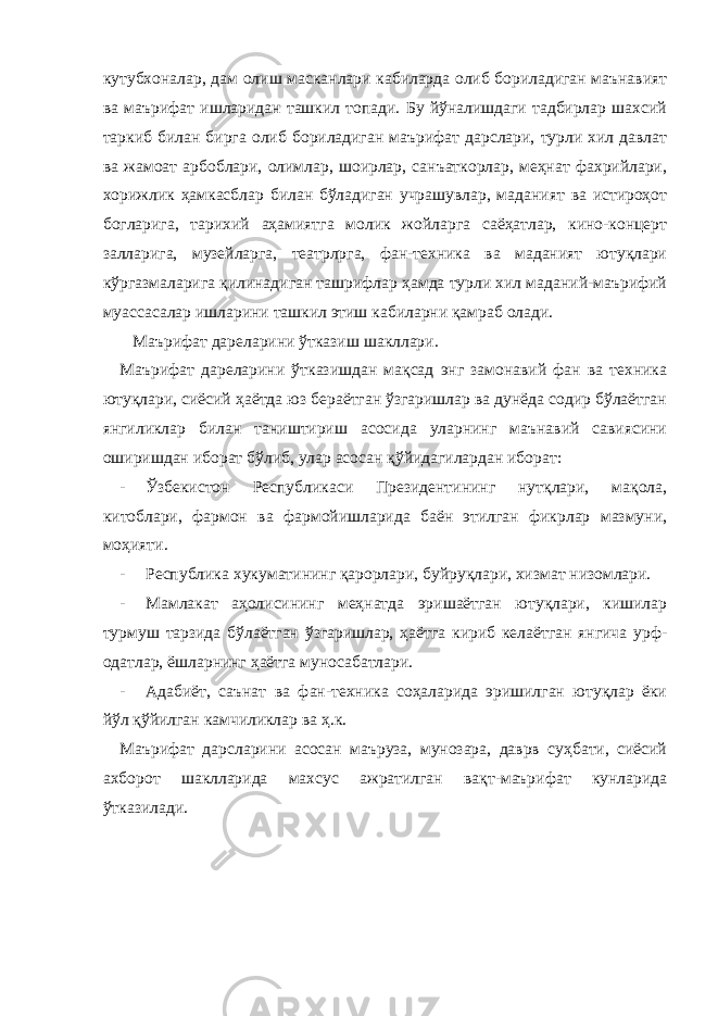 кутубхоналар, дам олиш масканлари кабиларда олиб бориладиган маънавият ва маърифат ишларидан ташкил топади. Бу йўналишдаги тадбирлар шахсий таркиб билан бирга олиб бориладиган маърифат дарслари, турли хил давлат ва жамоат арбоблари, олимлар, шоирлар, санъаткорлар, меҳнат фахрийлари, хорижлик ҳамкасблар билан бўладиган учрашувлар, маданият ва истироҳот богларига, тарихий аҳамиятга молик жойларга саёҳатлар, кино-концерт залларига, музейларга, театрлрга, фан-техника ва маданият ютуқлари кўргазмаларига қилинадиган ташрифлар ҳамда турли хил маданий-маърифий муассасалар ишларини ташкил этиш кабиларни қамраб олади. Маърифат дареларини ўтказиш шакллари. Маърифат дареларини ўтказишдан мақсад энг замонавий фан ва техника ютуқлари, сиёсий ҳаётда юз бераётган ўзгаришлар ва дунёда содир бўлаётган янгиликлар билан таништириш асосида уларнинг маънавий савиясини оширишдан иборат бўлиб, улар асосан қўйидагилардан иборат: - Ўзбекистон Республикаси Президентининг нутқлари, мақола, китоблари, фармон ва фармойишларида баён этилган фикрлар мазмуни, моҳияти. - Республика хукуматининг қарорлари, буйруқлари, хизмат низомлари. - Мамлакат аҳолисининг меҳнатда эришаётган ютуқлари, кишилар турмуш тарзида бўлаётган ўзгаришлар, ҳаётга кириб келаётган янгича урф- одатлар, ёшларнинг ҳаётга муносабатлари. - Адабиёт, саънат ва фан-техника соҳаларида эришилган ютуқлар ёки йўл қўйилган камчиликлар ва ҳ.к. Маърифат дарсларини асосан маъруза, мунозара, даврв суҳбати, сиёсий ахборот шаклларида махсус ажратилган вақт-маърифат кунларида ўтказилади. 