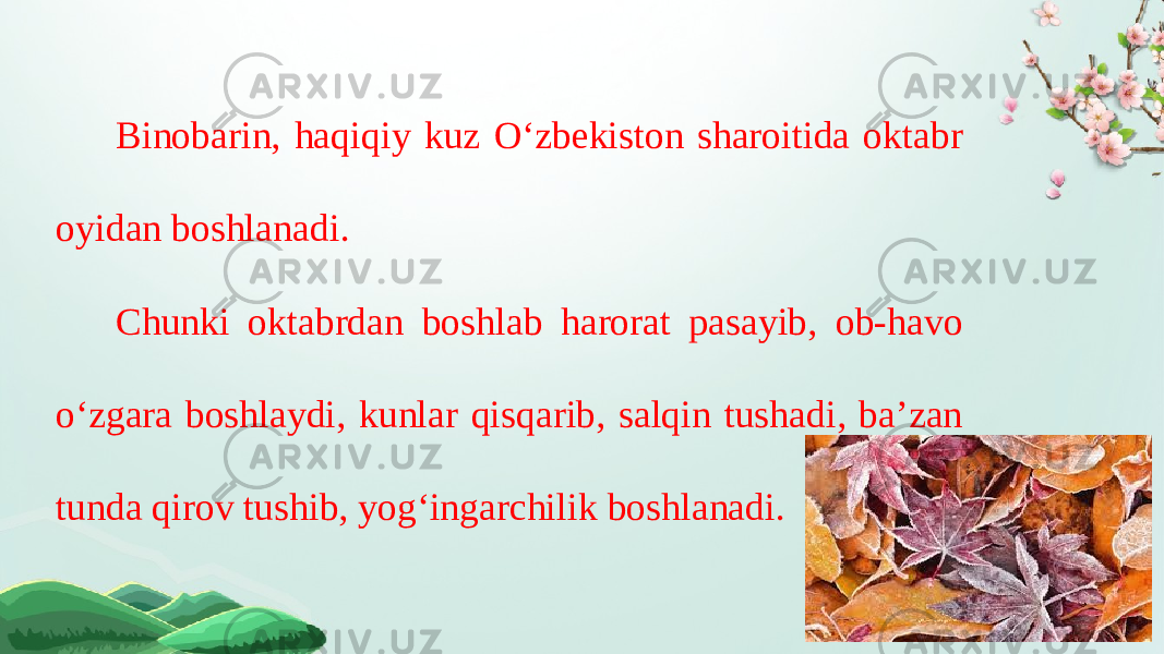 Binobarin, haqiqiy kuz O‘zbekiston sharoitida oktabr oyidan boshlanadi. Chunki oktabrdan boshlab harorat pasayib, ob-havo o‘zgara boshlaydi, kunlar qisqarib, salqin tushadi, ba’zan tunda qirov tushib, yog‘ingarchilik boshlanadi. 