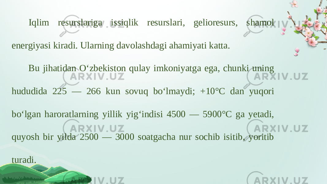 Iqlim resurslariga issiqlik resurslari, gelioresurs, shamol energiyasi kiradi. Ularning davolashdagi ahamiyati katta. Bu jihatidan O‘zbekiston qulay imkoniyatga ega, chunki uning hududida 225 — 266 kun sovuq bo‘lmaydi; +10°C dan yuqori bo‘lgan haroratlarning yillik yig‘indisi 4500 — 5900°C ga yetadi, quyosh bir yilda 2500 — 3000 soatgacha nur sochib isitib, yoritib turadi. 