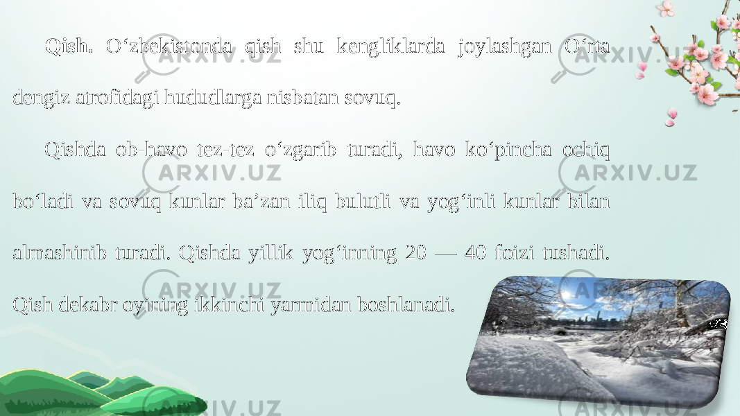 Qish. O‘zbekistonda qish shu kengliklarda joylashgan O‘rta dengiz atrofidagi hududlarga nisbatan sovuq. Qishda ob-havo tez-tez o‘zgarib turadi, havo ko‘pincha ochiq bo‘ladi va sovuq kunlar ba’zan iliq bulutli va yog‘inli kunlar bilan almashinib turadi. Qishda yillik yog‘inning 20 — 40 foizi tushadi. Qish dekabr oyining ikkinchi yarmidan boshlanadi. 